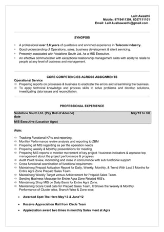 Lalit Awasthi
Mobile: 9719411304, 8057111101
Email: Lalit.kushawasthi@gmail.com
SYNOPSIS
 A professional over 5.8 years of qualitative and enriched experience in Telecom Industry.
 Good understanding of Operations, sales, business development & client servicing.
 Presently associated with Vodafone South Ltd. As a MIS Executive.
 An effective communicator with exceptional relationship management skills with ability to relate to
people at any level of business and management.
CORE COMPETENCIES ACROSS ASSIGNMENTS
Operations/ Service
 Preparing reports on processes & business to eradicate the errors and streamlining the business.
 To apply technical knowledge and process skills to solve problems and develop solutions,
investigating data issues and reconciliation.
PROFESSIONAL EXPERIENCE
Vodafone South Ltd. (Pay Roll of Adecco) May’12 to till
date
MIS Executive (Location Agra)
Role:
 Tracking Functional KPIs and reporting
 Monthly Performance review analysis and reporting to ZBM
 Preparing all MIS regarding as per the operation needs
 Preparing weekly & Monthly presentations for meeting
 Preparing MIS reports to monitor movement of key project / business indicators & appraise top
management about the project performance & progress
 Audit Point review, monitoring and close in concurrence with sub functional support
 Cross functional coordination of functional requirement
 Maintaining Prepaid Activation Report for Daily, Weekly, Monthly, & Trend With Last 3 Months for
Entire Agra Zone Prepaid Sales Team.
 Maintaining Weekly Target versus Achievement for Prepaid Sales Team.
 Sending Business Massage for Entire Agra Zone Related MIS's.
 Maintaining Shop MIS on Daily Basis for Entire Agra Zone.
 Maintaining Score Card data for Prepaid Sales Team, It Shows the Weekly & Monthly
Performance of Cluster wise, Branch Wise & Zone wise.
• Awarded Spot The Hero May’13 & June’12
• Receive Appreciation Mail from Circle Team
• Appreciation award two times in monthly Sales meet at Agra
 