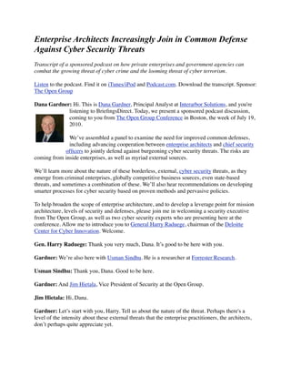 Enterprise Architects Increasingly Join in Common Defense
Against Cyber Security Threats
Transcript of a sponsored podcast on how private enterprises and government agencies can
combat the growing threat of cyber crime and the looming threat of cyber terrorism.

Listen to the podcast. Find it on iTunes/iPod and Podcast.com. Download the transcript. Sponsor:
The Open Group

Dana Gardner: Hi. This is Dana Gardner, Principal Analyst at Interarbor Solutions, and you're
            listening to BrieﬁngsDirect. Today, we present a sponsored podcast discussion,
            coming to you from The Open Group’s Security Practitioners Conference in
            Boston, the week of July 19, 2010.

              We’ve assembled a panel to examine the need for improved common defenses,
              including advancing cooperation between enterprise architects and chief security
            ofﬁcers to jointly defend against burgeoning cyber security threats. The risks are
coming from inside enterprises, as well as myriad external sources.

We’ll learn more about the nature of these borderless, external, cyber security threats, as they
emerge from criminal enterprises, globally competitive business sources, even state-based
threats, and sometimes a combination of these. We’ll also hear recommendations on developing
smarter processes for cyber security based on proven methods and pervasive policies.

To help broaden the scope of enterprise architecture, and to develop a leverage point for mission
architecture, levels of security and defenses, please join me in welcoming a security executive
from The Open Group, as well as two cyber security experts who are presenting here at the
conference. Allow me to introduce you to General Harry Raduege, chairman of the Deloitte
Center for Cyber Innovation. Welcome.

Gen. Harry Raduege: Thank you very much, Dana. It’s good to be here with you.

Gardner: We’re also here with Usman Sindhu. He is a researcher at Forrester Research.

Usman Sindhu: Thank you, Dana. Good to be here.

Gardner: And Jim Hietala, Vice President of Security at the Open Group.

Jim Hietala: Hi, Dana.

Gardner: Let’s start with you, Harry. Tell us about the nature of the threat. Perhaps there's a
level of the intensity about these external threats that the enterprise practitioners, the architects,
don’t perhaps quite appreciate yet.
 