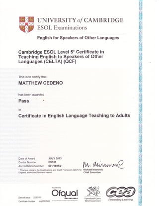 UNIVERSITY of CAMBRIDGE
ESOL Examinations
English for Speakers of Other Languages
Cambridge ESOL Level 5* Certificate in
Teaching English to Speakers of Other
Languages (CELTA) (OCF)
This is to certify that
MATTHEW CEDENO
has been awarded
Pass '
in
Certificate in English Language Teaching to Adults
Date of Award JULY 2013
Centre Number ES330
AccreditationNumber 5011189112
. This level refers to the Qualifications and Credit Framework (QCF) for
England, Wales and Nodhern lreland
Vh, t/,Arr/Al^ r"CMichael Milanovic
Chief Executive
9KLlywodraeth Cymru
Welsh Government
Date of lssue 22107113
CertificateNumber ccpf552588
Regulated by
ofq.y.g.! @Rewarding Learning
 