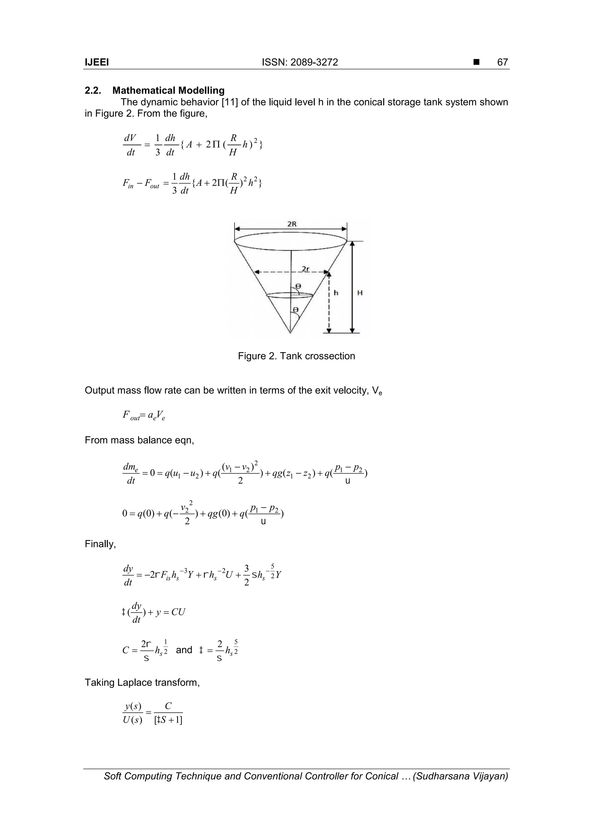 IJEEI ISSN: 2089-3272  Soft Computing Technique and Conventional Controller for Conical … (Sudharsana Vijayan) 67 2.2. Mathematical Modelling The dynamic behavior [11] of the liquid level h in the conical storage tank system shown in Figure 2. From the figure, })(2{ 3 1 2 h H R A dt dh dt dV  })(2{ 3 1 22 h H R A dt dh FF outin  Figure 2. Tank crossection Output mass flow rate can be written in terms of the exit velocity, Ve eeout VaF  From mass balance eqn, )()() 2 )( ()(0 21 21 2 21 21  pp qzzqg vv quuq dt dme     )()0() 2 ()0(0 21 2 2  pp qqg v qq   Finally, YhUhYhF dt dy sssis 2 5 23 2 3 2    CUy dt dy )( 2 12 shC    and 2 52 sh    Taking Laplace transform, ]1[)( )(   S C sU sy  IJEEI ISSN: 2089-3272  Soft Computing Technique and Conventional Controller for Conical … (Sudharsana Vijayan) 67 2.2. Mathematical Modelling The dynamic behavior [11] of the liquid level h in the conical storage tank system shown in Figure 2. From the figure, })(2{ 3 1 2 h H R A dt dh dt dV  })(2{ 3 1 22 h H R A dt dh FF outin  Figure 2. Tank crossection Output mass flow rate can be written in terms of the exit velocity, Ve eeout VaF  From mass balance eqn, )()() 2 )( ()(0 21 21 2 21 21  pp qzzqg vv quuq dt dme     )()0() 2 ()0(0 21 2 2  pp qqg v qq   Finally, YhUhYhF dt dy sssis 2 5 23 2 3 2    CUy dt dy )( 2 12 shC    and 2 52 sh    Taking Laplace transform, ]1[)( )(   S C sU sy  IJEEI ISSN: 2089-3272  Soft Computing Technique and Conventional Controller for Conical … (Sudharsana Vijayan) 67 2.2. Mathematical Modelling The dynamic behavior [11] of the liquid level h in the conical storage tank system shown in Figure 2. From the figure, })(2{ 3 1 2 h H R A dt dh dt dV  })(2{ 3 1 22 h H R A dt dh FF outin  Figure 2. Tank crossection Output mass flow rate can be written in terms of the exit velocity, Ve eeout VaF  From mass balance eqn, )()() 2 )( ()(0 21 21 2 21 21  pp qzzqg vv quuq dt dme     )()0() 2 ()0(0 21 2 2  pp qqg v qq   Finally, YhUhYhF dt dy sssis 2 5 23 2 3 2    CUy dt dy )( 2 12 shC    and 2 52 sh    Taking Laplace transform, ]1[)( )(   S C sU sy  