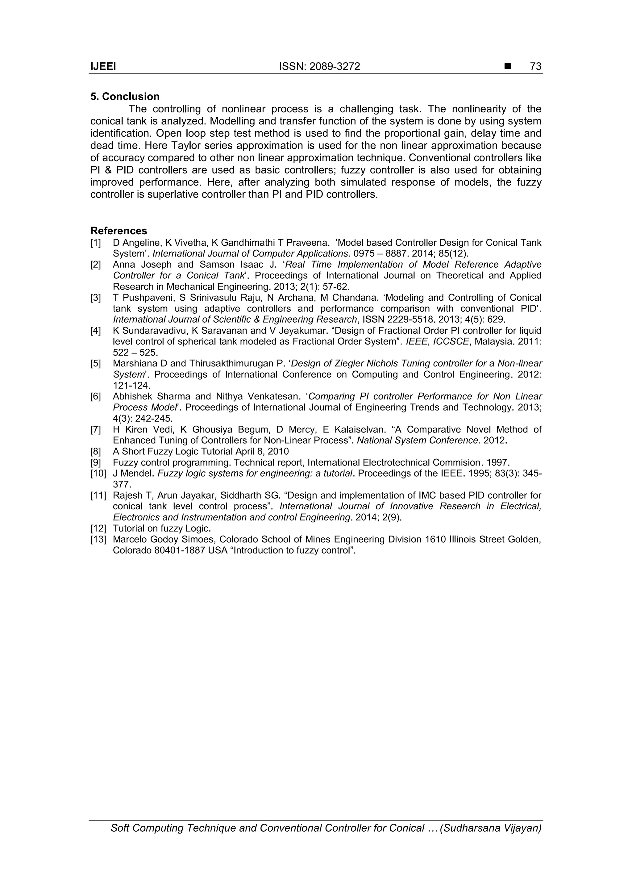 IJEEI ISSN: 2089-3272  Soft Computing Technique and Conventional Controller for Conical … (Sudharsana Vijayan) 73 5. Conclusion The controlling of nonlinear process is a challenging task. The nonlinearity of the conical tank is analyzed. Modelling and transfer function of the system is done by using system identification. Open loop step test method is used to find the proportional gain, delay time and dead time. Here Taylor series approximation is used for the non linear approximation because of accuracy compared to other non linear approximation technique. Conventional controllers like PI & PID controllers are used as basic controllers; fuzzy controller is also used for obtaining improved performance. Here, after analyzing both simulated response of models, the fuzzy controller is superlative controller than PI and PID controllers. References [1] D Angeline, K Vivetha, K Gandhimathi T Praveena. ‘Model based Controller Design for Conical Tank System’. International Journal of Computer Applications. 0975 – 8887. 2014; 85(12). [2] Anna Joseph and Samson Isaac J. ‘Real Time Implementation of Model Reference Adaptive Controller for a Conical Tank’. Proceedings of International Journal on Theoretical and Applied Research in Mechanical Engineering. 2013; 2(1): 57-62. [3] T Pushpaveni, S Srinivasulu Raju, N Archana, M Chandana. ‘Modeling and Controlling of Conical tank system using adaptive controllers and performance comparison with conventional PID’. International Journal of Scientific & Engineering Research, ISSN 2229-5518. 2013; 4(5): 629. [4] K Sundaravadivu, K Saravanan and V Jeyakumar. “Design of Fractional Order PI controller for liquid level control of spherical tank modeled as Fractional Order System”. IEEE, ICCSCE, Malaysia. 2011: 522 – 525. [5] Marshiana D and Thirusakthimurugan P. ‘Design of Ziegler Nichols Tuning controller for a Non-linear System’. Proceedings of International Conference on Computing and Control Engineering. 2012: 121-124. [6] Abhishek Sharma and Nithya Venkatesan. ‘Comparing PI controller Performance for Non Linear Process Model’. Proceedings of International Journal of Engineering Trends and Technology. 2013; 4(3): 242-245. [7] H Kiren Vedi, K Ghousiya Begum, D Mercy, E Kalaiselvan. “A Comparative Novel Method of Enhanced Tuning of Controllers for Non-Linear Process”. National System Conference. 2012. [8] A Short Fuzzy Logic Tutorial April 8, 2010 [9] Fuzzy control programming. Technical report, International Electrotechnical Commision. 1997. [10] J Mendel. Fuzzy logic systems for engineering: a tutorial. Proceedings of the IEEE. 1995; 83(3): 345- 377. [11] Rajesh T, Arun Jayakar, Siddharth SG. “Design and implementation of IMC based PID controller for conical tank level control process”. International Journal of Innovative Research in Electrical, Electronics and Instrumentation and control Engineering. 2014; 2(9). [12] Tutorial on fuzzy Logic. [13] Marcelo Godoy Simoes, Colorado School of Mines Engineering Division 1610 Illinois Street Golden, Colorado 80401-1887 USA “Introduction to fuzzy control”. 