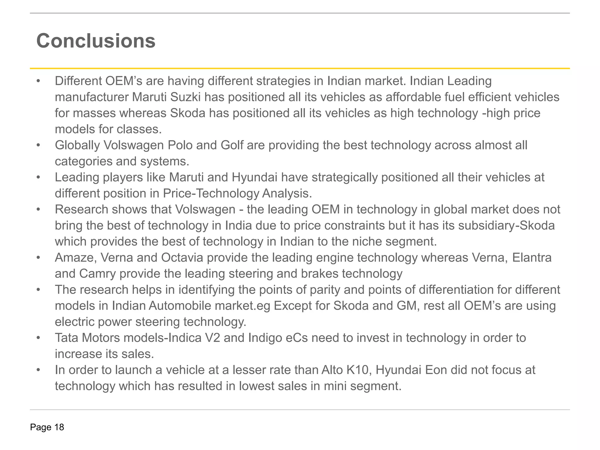 Page 18
• Different OEM’s are having different strategies in Indian market. Indian Leading
manufacturer Maruti Suzki has positioned all its vehicles as affordable fuel efficient vehicles
for masses whereas Skoda has positioned all its vehicles as high technology -high price
models for classes.
• Globally Volswagen Polo and Golf are providing the best technology across almost all
categories and systems.
• Leading players like Maruti and Hyundai have strategically positioned all their vehicles at
different position in Price-Technology Analysis.
• Research shows that Volswagen - the leading OEM in technology in global market does not
bring the best of technology in India due to price constraints but it has its subsidiary-Skoda
which provides the best of technology in Indian to the niche segment.
• Amaze, Verna and Octavia provide the leading engine technology whereas Verna, Elantra
and Camry provide the leading steering and brakes technology
• The research helps in identifying the points of parity and points of differentiation for different
models in Indian Automobile market.eg Except for Skoda and GM, rest all OEM’s are using
electric power steering technology.
• Tata Motors models-Indica V2 and Indigo eCs need to invest in technology in order to
increase its sales.
• In order to launch a vehicle at a lesser rate than Alto K10, Hyundai Eon did not focus at
technology which has resulted in lowest sales in mini segment.
Conclusions
 