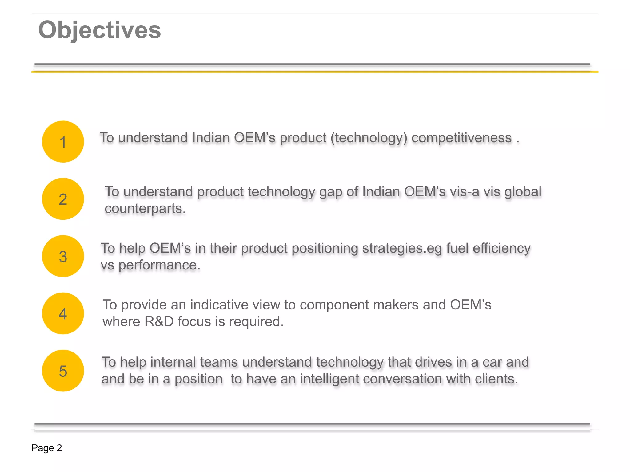 Page 2
To understand Indian OEM’s product (technology) competitiveness .
Objectives
KSA Market Strategy -
To help OEM’s in their product positioning strategies.eg fuel efficiency
vs performance.
To understand product technology gap of Indian OEM’s vis-a vis global
counterparts.
To help internal teams understand technology that drives in a car and
and be in a position to have an intelligent conversation with clients.
2
1
3
4
5
To provide an indicative view to component makers and OEM’s
where R&D focus is required.
 