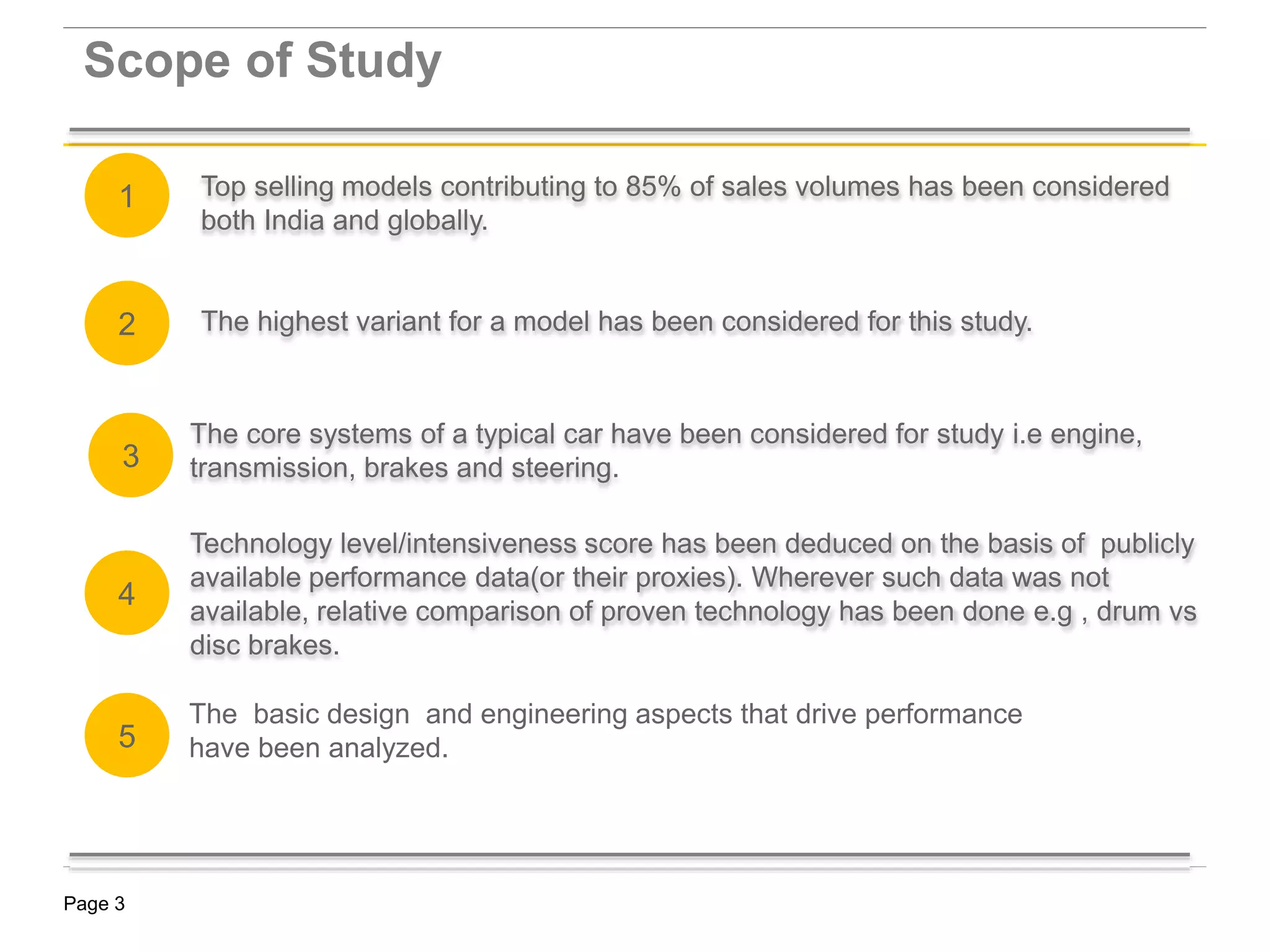 Page 3
Top selling models contributing to 85% of sales volumes has been considered
both India and globally.
Scope of Study
KSA Market Strategy -
The highest variant for a model has been considered for this study.
The core systems of a typical car have been considered for study i.e engine,
transmission, brakes and steering.
Technology level/intensiveness score has been deduced on the basis of publicly
available performance data(or their proxies). Wherever such data was not
available, relative comparison of proven technology has been done e.g , drum vs
disc brakes.
2
1
3
4
The basic design and engineering aspects that drive performance
have been analyzed.5
 