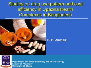 Studies on drug use pattern and costStudies on drug use pattern and cost
efficiency in Upazilla Healthefficiency in Upazilla Health
Complexes in BangladeshComplexes in Bangladesh
H. M. AlamgirH. M. Alamgir
Department of Clinical Pharmacy and Pharmacology
Faculty of Pharmacy
University of Dhaka
 
