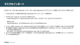 27
タスクのインポート
タスクをインポートする Qlik Replicate コンピュータから、Qlik Replicateコマンドラインコンソールを開いて以下のコマンドを実行します。
• タスクのエクスポートと同様の手順でQlik Replicateコマンド ライン コンソールを開きます。
• タスクをインポートするには、以下のコマンドを実行します。
importrepository [-d data-directory] json_file=<エクスポートした*.jsonファイルへのフルパス>。
例を示します。
importrepository -d D:MyData json_file=C:Temptables.json
※ インストール時に<product_dir>dataフォルダがデフォルト以外の場所にインストールされていた場合や、後にデフォルト以外の場
所に移動された場合は、Replicateにそのフォルダの場所を伝える必要があります。そのためには、コマンドに -d data_folder パラ
メータを含める必要があります。
例) repctl -d D:MyData importrepository json_file=C:mytask.json
※ コマンドでタスクを別の環境にインポートする場合は、ファイルを2台目のQlik Replicateコンピュータの場所にコピーして、そこからイン
ポートする必要があります。
 