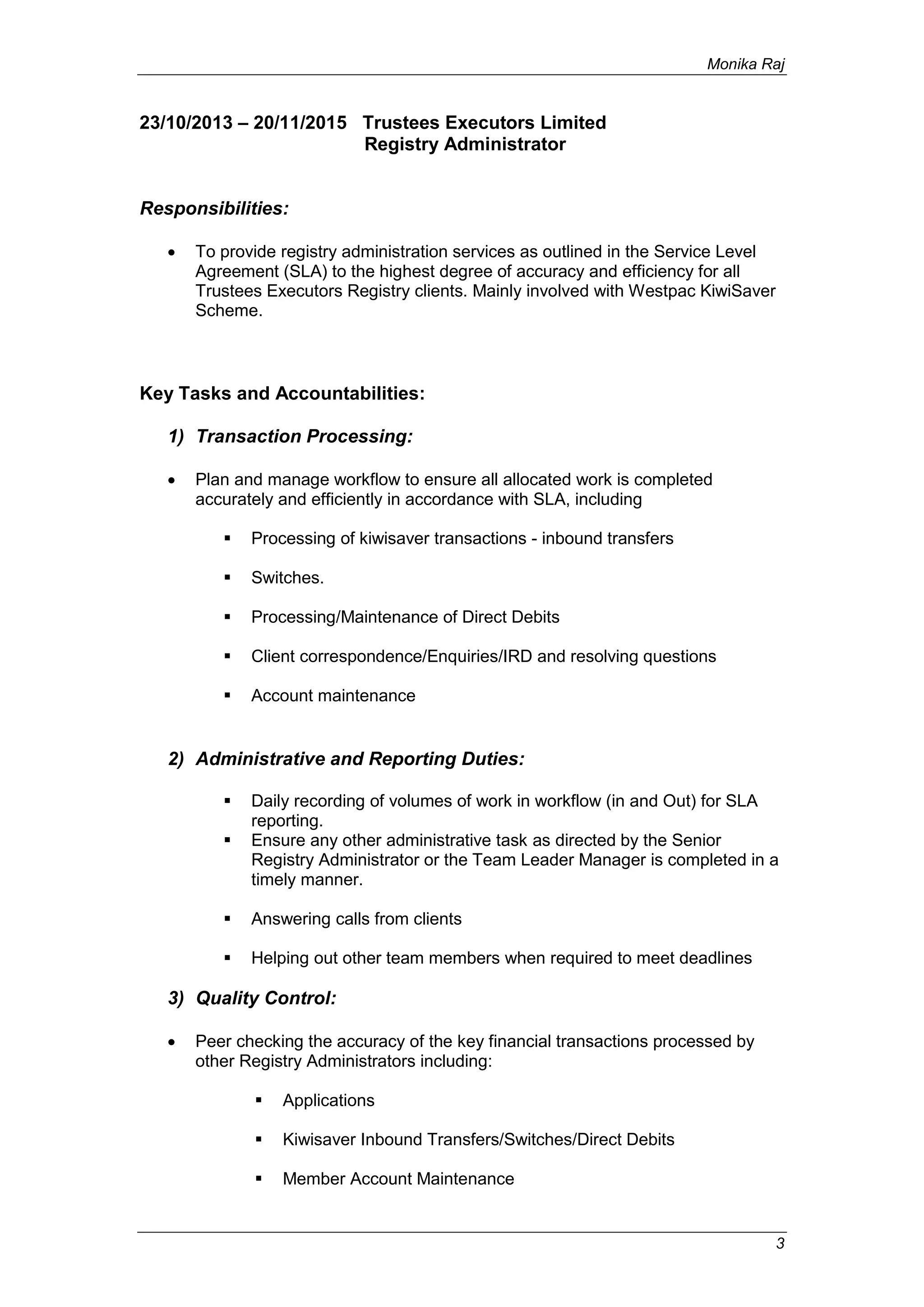 Monika Raj
3
23/10/2013 – 20/11/2015 Trustees Executors Limited
Registry Administrator
Responsibilities:
 To provide registry administration services as outlined in the Service Level
Agreement (SLA) to the highest degree of accuracy and efficiency for all
Trustees Executors Registry clients. Mainly involved with Westpac KiwiSaver
Scheme.
Key Tasks and Accountabilities:
1) Transaction Processing:
 Plan and manage workflow to ensure all allocated work is completed
accurately and efficiently in accordance with SLA, including
 Processing of kiwisaver transactions - inbound transfers
 Switches.
 Processing/Maintenance of Direct Debits
 Client correspondence/Enquiries/IRD and resolving questions
 Account maintenance
2) Administrative and Reporting Duties:
 Daily recording of volumes of work in workflow (in and Out) for SLA
reporting.
 Ensure any other administrative task as directed by the Senior
Registry Administrator or the Team Leader Manager is completed in a
timely manner.
 Answering calls from clients
 Helping out other team members when required to meet deadlines
3) Quality Control:
 Peer checking the accuracy of the key financial transactions processed by
other Registry Administrators including:
 Applications
 Kiwisaver Inbound Transfers/Switches/Direct Debits
 Member Account Maintenance
 