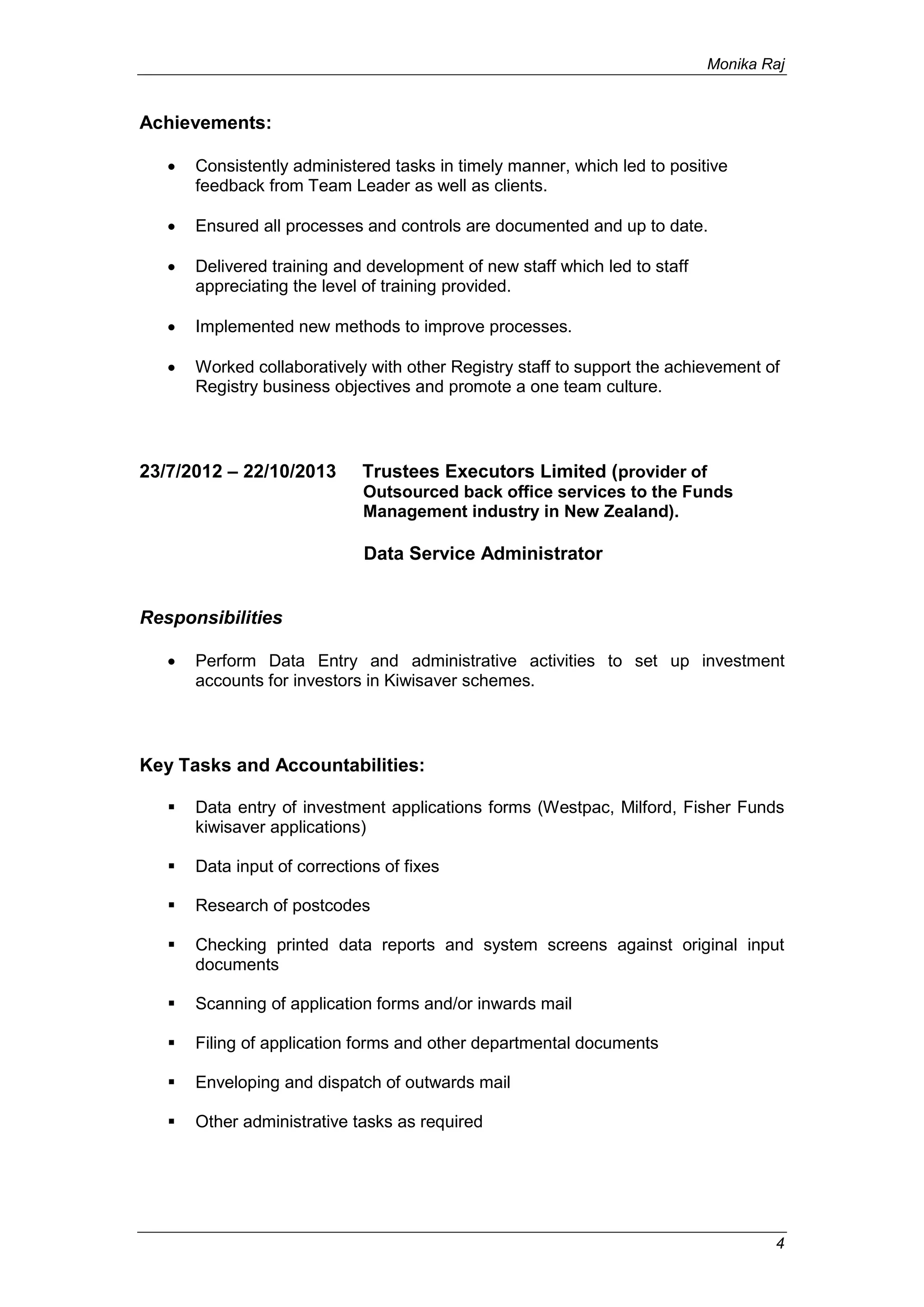 Monika Raj
4
Achievements:
 Consistently administered tasks in timely manner, which led to positive
feedback from Team Leader as well as clients.
 Ensured all processes and controls are documented and up to date.
 Delivered training and development of new staff which led to staff
appreciating the level of training provided.
 Implemented new methods to improve processes.
 Worked collaboratively with other Registry staff to support the achievement of
Registry business objectives and promote a one team culture.
23/7/2012 – 22/10/2013 Trustees Executors Limited (provider of
Outsourced back office services to the Funds
Management industry in New Zealand).
Data Service Administrator
Responsibilities
 Perform Data Entry and administrative activities to set up investment
accounts for investors in Kiwisaver schemes.
Key Tasks and Accountabilities:
 Data entry of investment applications forms (Westpac, Milford, Fisher Funds
kiwisaver applications)
 Data input of corrections of fixes
 Research of postcodes
 Checking printed data reports and system screens against original input
documents
 Scanning of application forms and/or inwards mail
 Filing of application forms and other departmental documents
 Enveloping and dispatch of outwards mail
 Other administrative tasks as required
 