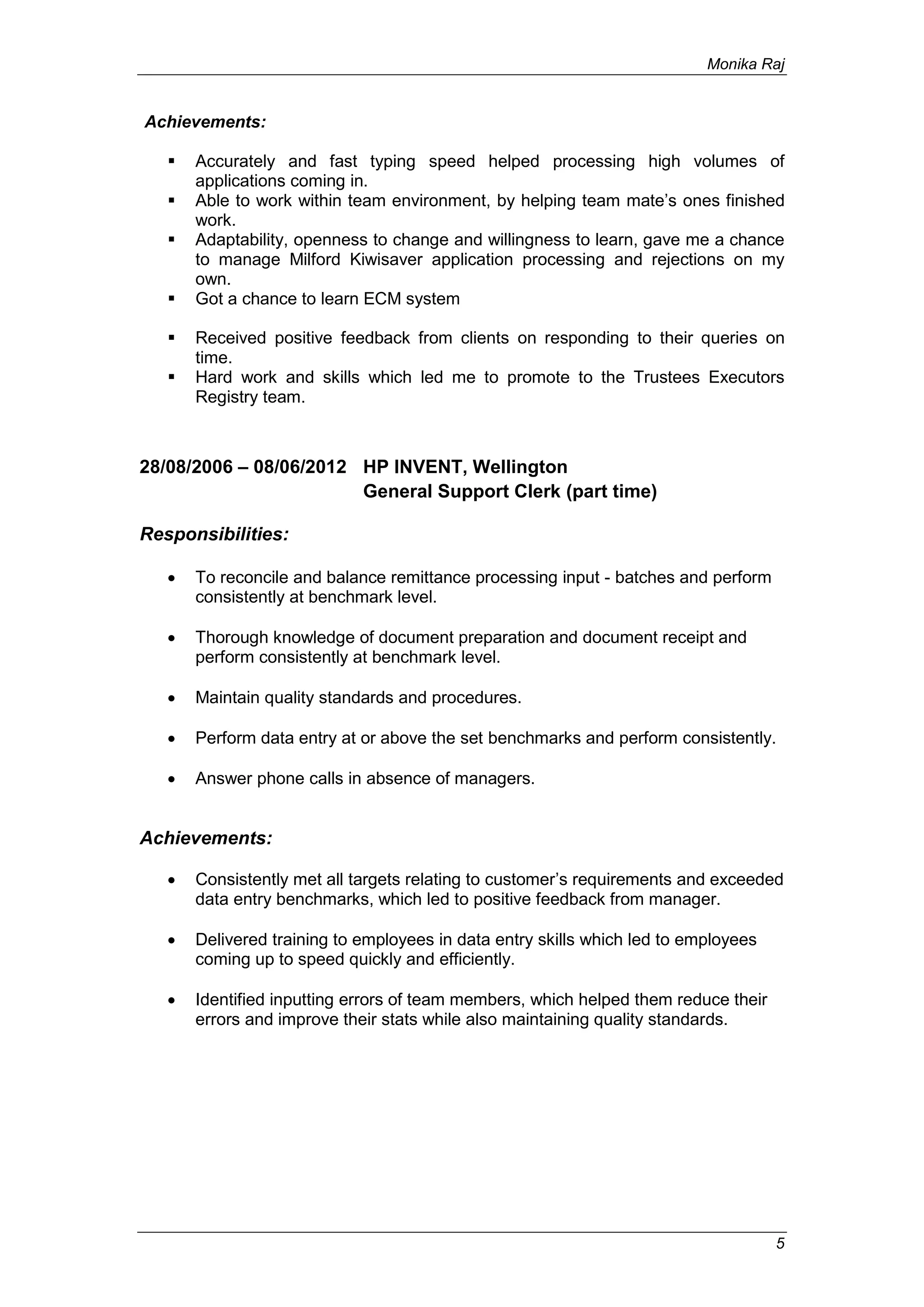 Monika Raj
5
Achievements:
 Accurately and fast typing speed helped processing high volumes of
applications coming in.
 Able to work within team environment, by helping team mate’s ones finished
work.
 Adaptability, openness to change and willingness to learn, gave me a chance
to manage Milford Kiwisaver application processing and rejections on my
own.
 Got a chance to learn ECM system
 Received positive feedback from clients on responding to their queries on
time.
 Hard work and skills which led me to promote to the Trustees Executors
Registry team.
28/08/2006 – 08/06/2012 HP INVENT, Wellington
General Support Clerk (part time)
Responsibilities:
 To reconcile and balance remittance processing input - batches and perform
consistently at benchmark level.
 Thorough knowledge of document preparation and document receipt and
perform consistently at benchmark level.
 Maintain quality standards and procedures.
 Perform data entry at or above the set benchmarks and perform consistently.
 Answer phone calls in absence of managers.
Achievements:
 Consistently met all targets relating to customer’s requirements and exceeded
data entry benchmarks, which led to positive feedback from manager.
 Delivered training to employees in data entry skills which led to employees
coming up to speed quickly and efficiently.
 Identified inputting errors of team members, which helped them reduce their
errors and improve their stats while also maintaining quality standards.
 