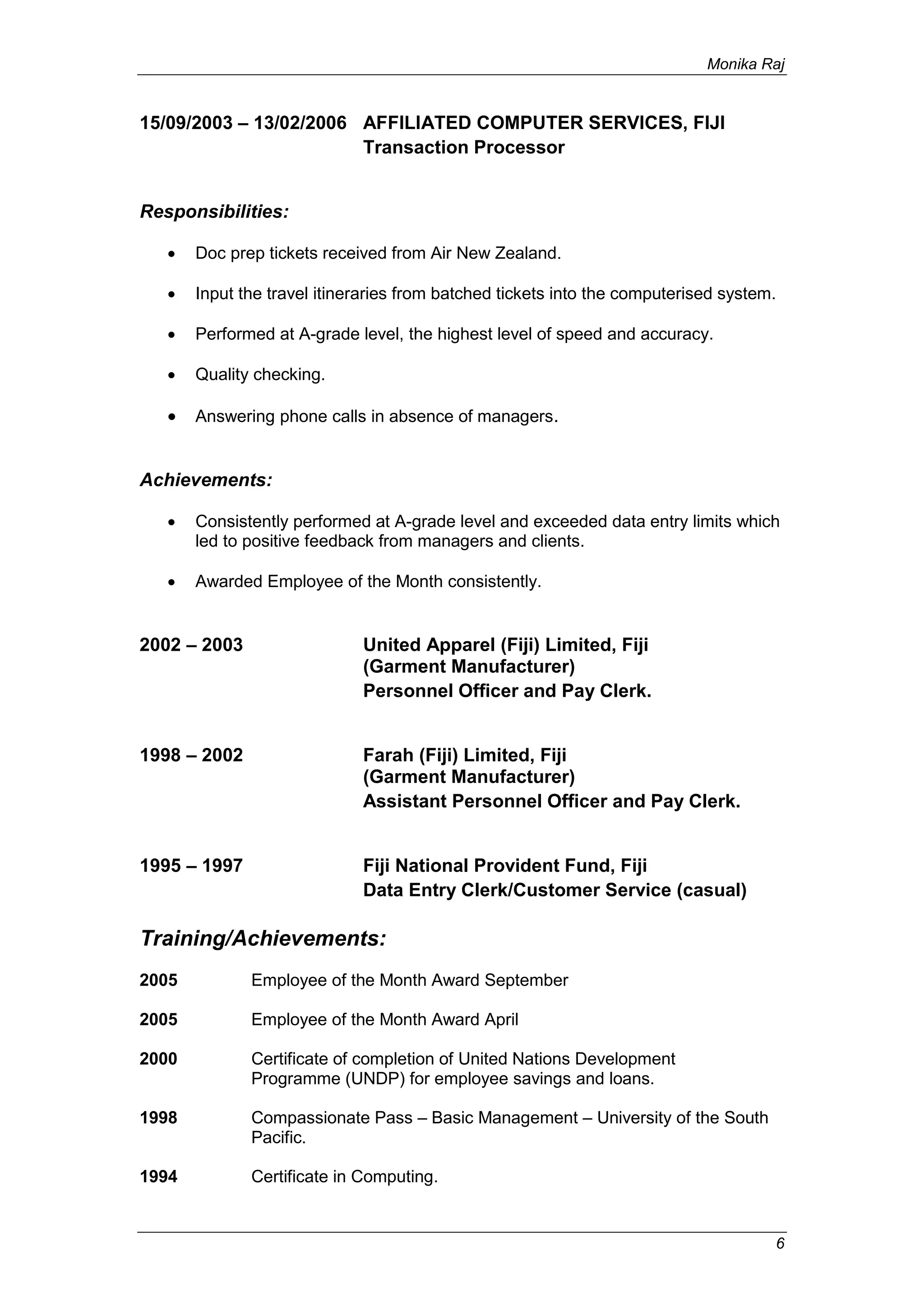 Monika Raj
6
15/09/2003 – 13/02/2006 AFFILIATED COMPUTER SERVICES, FIJI
Transaction Processor
Responsibilities:
 Doc prep tickets received from Air New Zealand.
 Input the travel itineraries from batched tickets into the computerised system.
 Performed at A-grade level, the highest level of speed and accuracy.
 Quality checking.
 Answering phone calls in absence of managers.
Achievements:
 Consistently performed at A-grade level and exceeded data entry limits which
led to positive feedback from managers and clients.
 Awarded Employee of the Month consistently.
2002 – 2003 United Apparel (Fiji) Limited, Fiji
(Garment Manufacturer)
Personnel Officer and Pay Clerk.
1998 – 2002 Farah (Fiji) Limited, Fiji
(Garment Manufacturer)
Assistant Personnel Officer and Pay Clerk.
1995 – 1997 Fiji National Provident Fund, Fiji
Data Entry Clerk/Customer Service (casual)
Training/Achievements:
2005 Employee of the Month Award September
2005 Employee of the Month Award April
2000 Certificate of completion of United Nations Development
Programme (UNDP) for employee savings and loans.
1998 Compassionate Pass – Basic Management – University of the South
Pacific.
1994 Certificate in Computing.
 