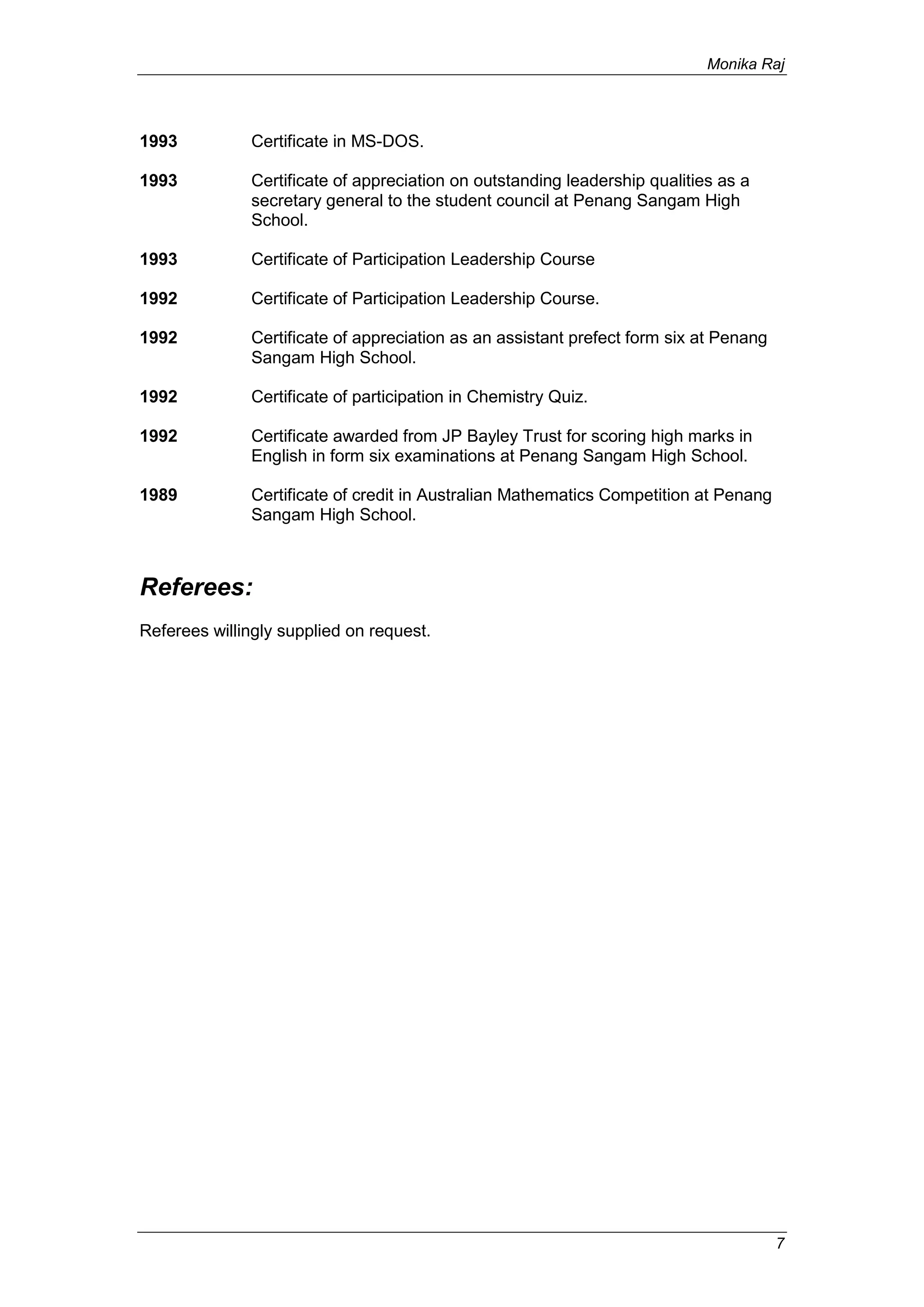 Monika Raj
7
1993 Certificate in MS-DOS.
1993 Certificate of appreciation on outstanding leadership qualities as a
secretary general to the student council at Penang Sangam High
School.
1993 Certificate of Participation Leadership Course
1992 Certificate of Participation Leadership Course.
1992 Certificate of appreciation as an assistant prefect form six at Penang
Sangam High School.
1992 Certificate of participation in Chemistry Quiz.
1992 Certificate awarded from JP Bayley Trust for scoring high marks in
English in form six examinations at Penang Sangam High School.
1989 Certificate of credit in Australian Mathematics Competition at Penang
Sangam High School.
Referees:
Referees willingly supplied on request.
 