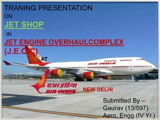 TRANING PRESENTATION
ON
JET SHOP
IN
JET ENGINE OVERHAULCOMPLEX
(J.E.O.C)
AT
NEW DELHI
Submitted By –
Gaurav (13/597)
Aero. Engg.(IV Yr.)
 