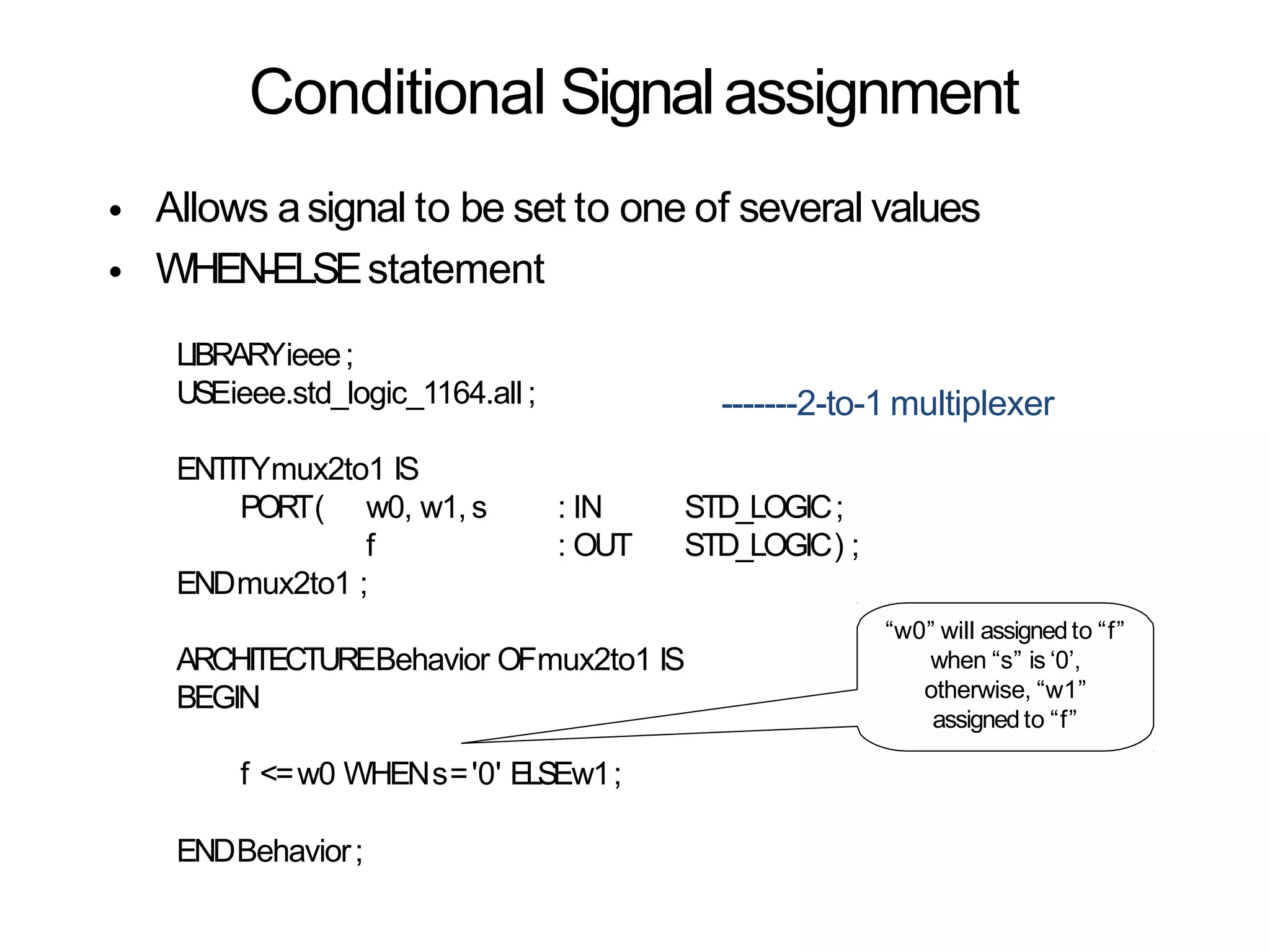 Conditional Signalassignment
•
•
Allows asignal to be set to one of several values
WHEN-ELSEstatement
-------2-to-1 multiplexer
LIBRARYieee;
USEieee.std_logic_1164.all ;
ENTITYmux2to1 IS
PORT( w0, w1, s
f
: IN STD_LOGIC;
: OUT STD_LOGIC) ;
ENDmux2to1 ;
ARCHITECTUREBehavior OFmux2to1 IS
BEGIN
f <=w0 WHENs='0' ELSEw1;
ENDBehavior;
“w0” will assignedto “f”
when “s” is ‘0’,
otherwise, “w1”
assignedto “f”
 