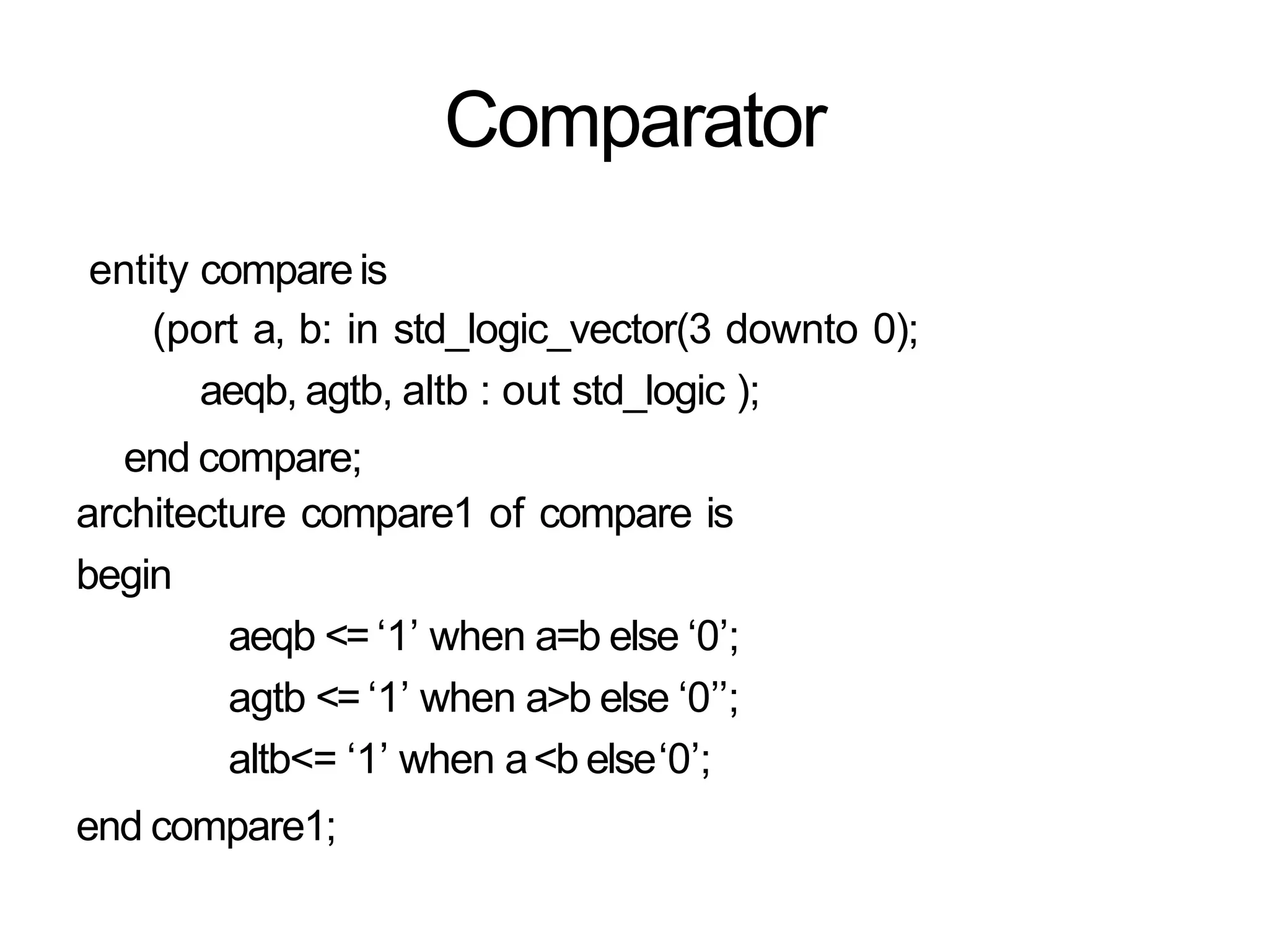 Comparator
entity compareis
(port a, b: in std_logic_vector(3 downto 0);
aeqb, agtb, altb : out std_logic );
end compare;
architecture compare1 of compare is
begin
aeqb <= ‘1’ when a=b else ‘0’;
agtb <= ‘1’ when a>b else ‘0’’;
altb<= ‘1’ when a<b else‘0’;
end compare1;
 