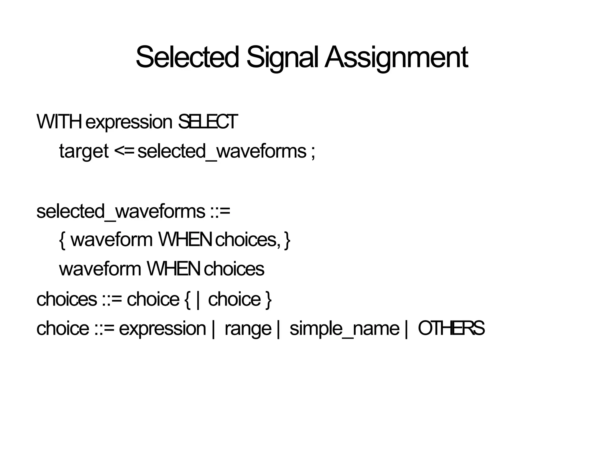 Selected Signal Assignment
WITHexpression SELECT
target <=selected_waveforms ;
selected_waveforms ::=
{ waveform WHENchoices,}
waveform WHENchoices
choices ::= choice { | choice }
choice ::= expression | range | simple_name | OTHERS
 