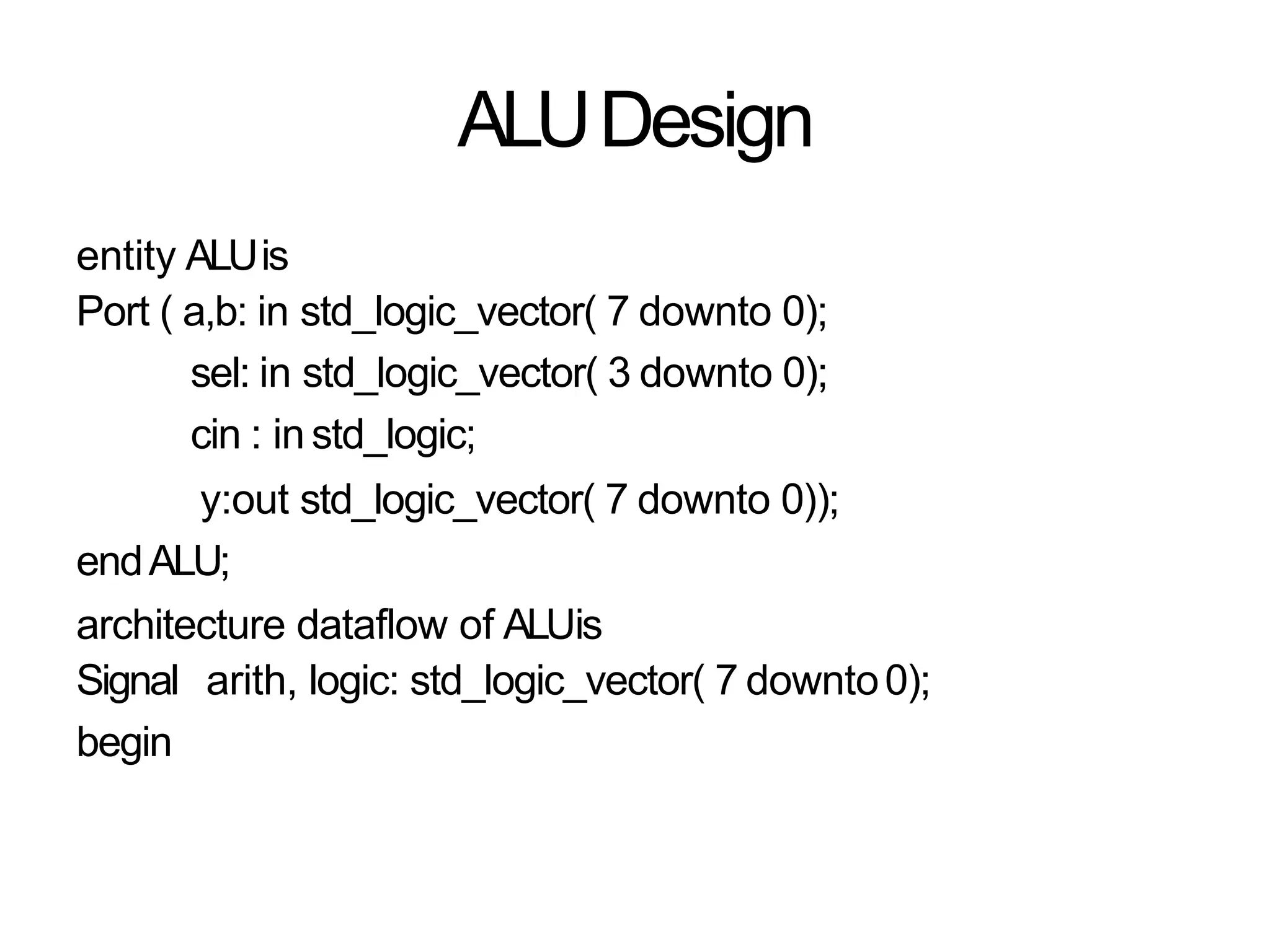 ALUDesign
entity ALUis
Port ( a,b: in std_logic_vector( 7 downto 0);
sel: in std_logic_vector( 3 downto 0);
cin : in std_logic;
y:out std_logic_vector( 7 downto 0));
endALU;
architecture dataflow of ALUis
Signal arith, logic: std_logic_vector( 7 downto0);
begin
 