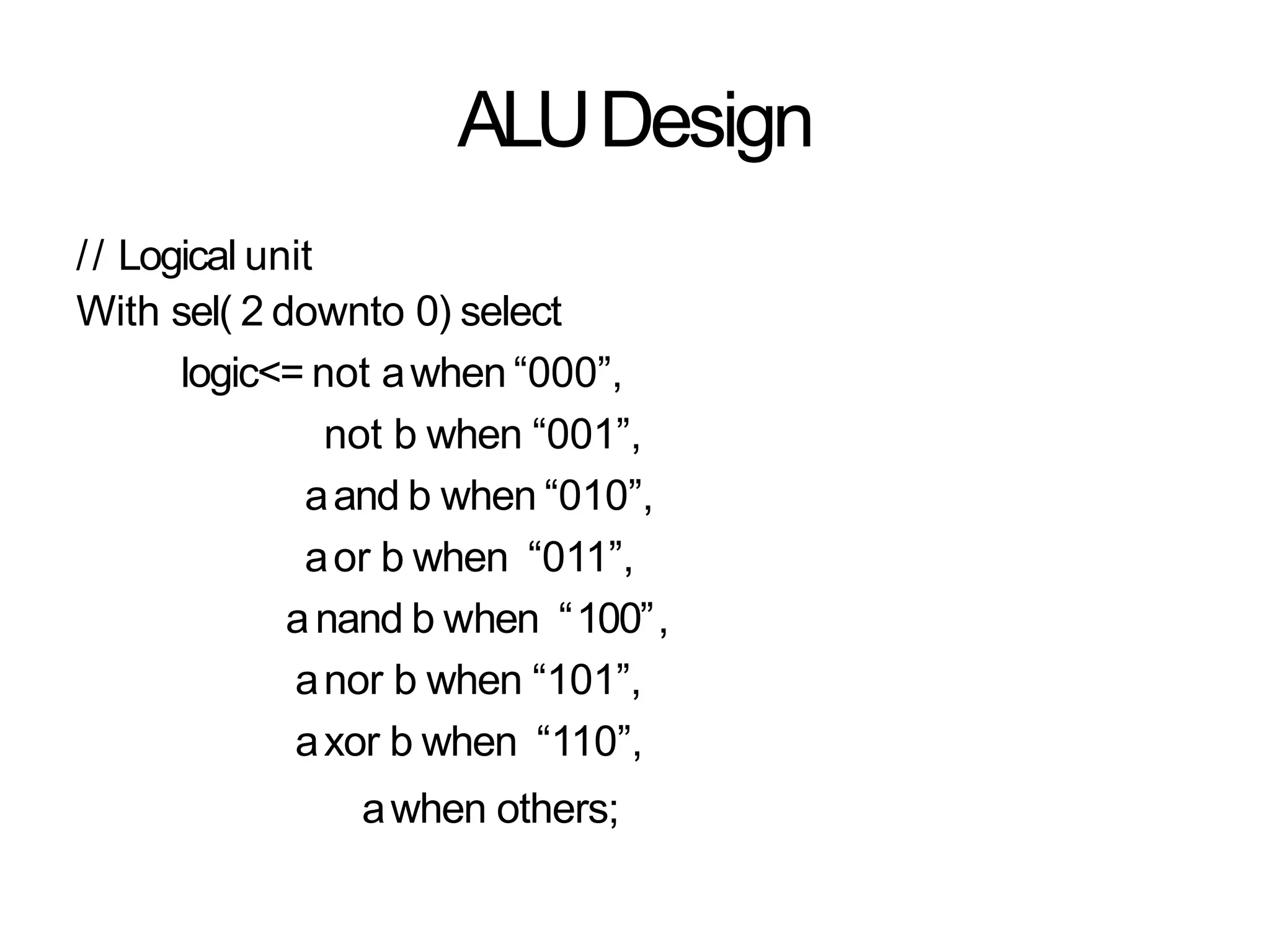 ALUDesign
// Logical unit
With sel( 2 downto 0) select
logic<= not awhen “000”,
not b when “001”,
aand b when “010”,
aor b when “011”,
anand b when “100”,
anor b when “101”,
axor b when “110”,
awhen others;
 
