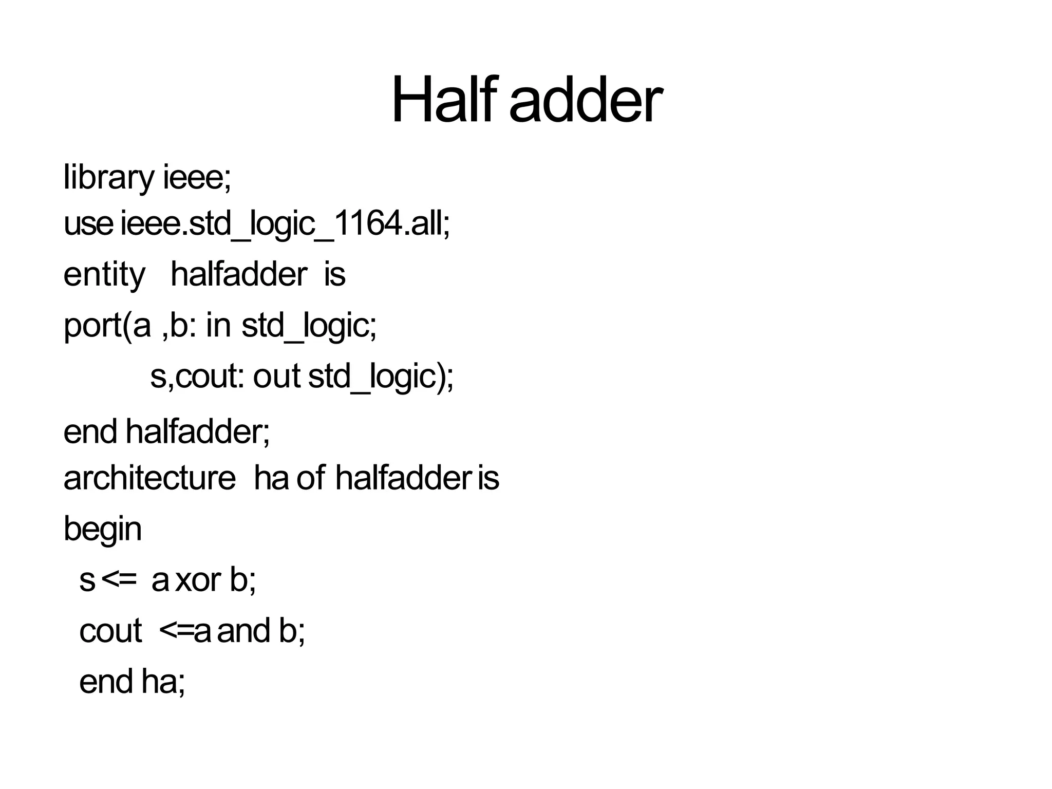 Half adder
library ieee;
useieee.std_logic_1164.all;
entity halfadder is
port(a ,b: in std_logic;
s,cout: out std_logic);
end halfadder;
architecture ha of halfadderis
begin
s<= axor b;
cout <=aand b;
end ha;
 