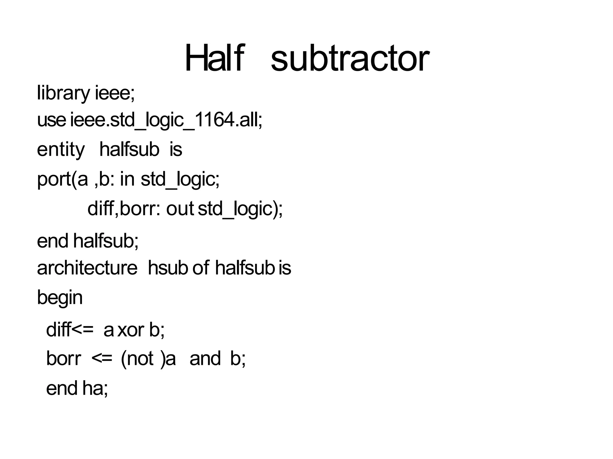 Half subtractor
library ieee;
useieee.std_logic_1164.all;
entity halfsub is
port(a ,b: in std_logic;
diff,borr: out std_logic);
end halfsub;
architecture hsub of halfsubis
begin
diff<= axor b;
borr <= (not )a and b;
end ha;
 