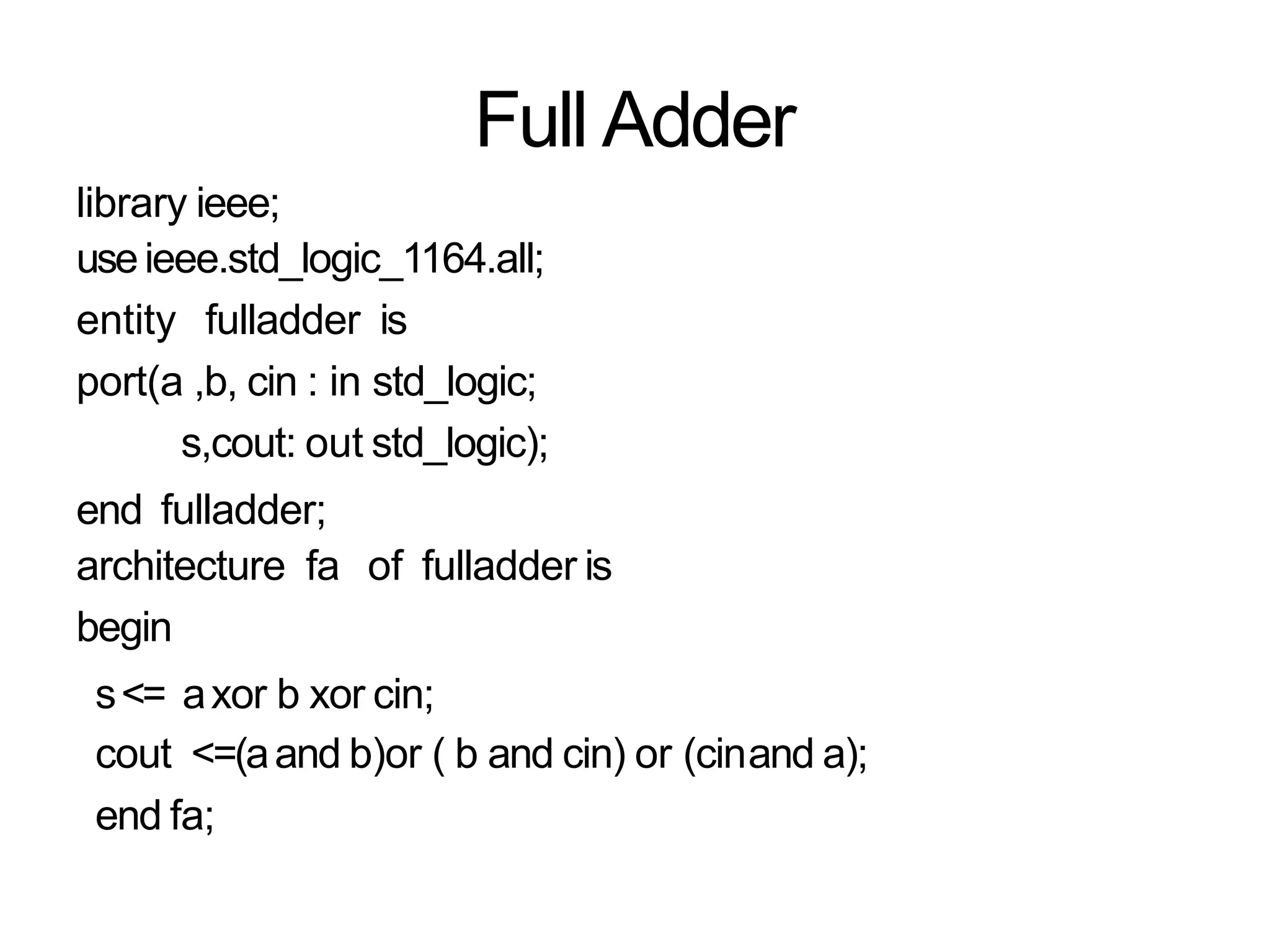 Full Adder
library ieee;
useieee.std_logic_1164.all;
entity fulladder is
port(a ,b, cin : in std_logic;
s,cout: out std_logic);
end fulladder;
architecture fa of fulladder is
begin
s<= axor b xor cin;
cout <=(aand b)or ( b and cin) or (cinand a);
end fa;
 