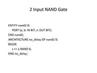 2 Input NAND Gate
ENTITY nand2 IS
PORT (a, b: IN BIT; z: OUT BIT);
END nand2;
ARCHITECTURE no_delay OF nand2 IS
BEGIN
z <= a NAND b;
END no_delay;
 