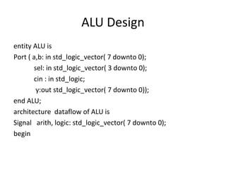 ALU Design
entity ALU is
Port ( a,b: in std_logic_vector( 7 downto 0);
sel: in std_logic_vector( 3 downto 0);
cin : in std_logic;
y:out std_logic_vector( 7 downto 0));
end ALU;
architecture dataflow of ALU is
Signal arith, logic: std_logic_vector( 7 downto 0);
begin
 