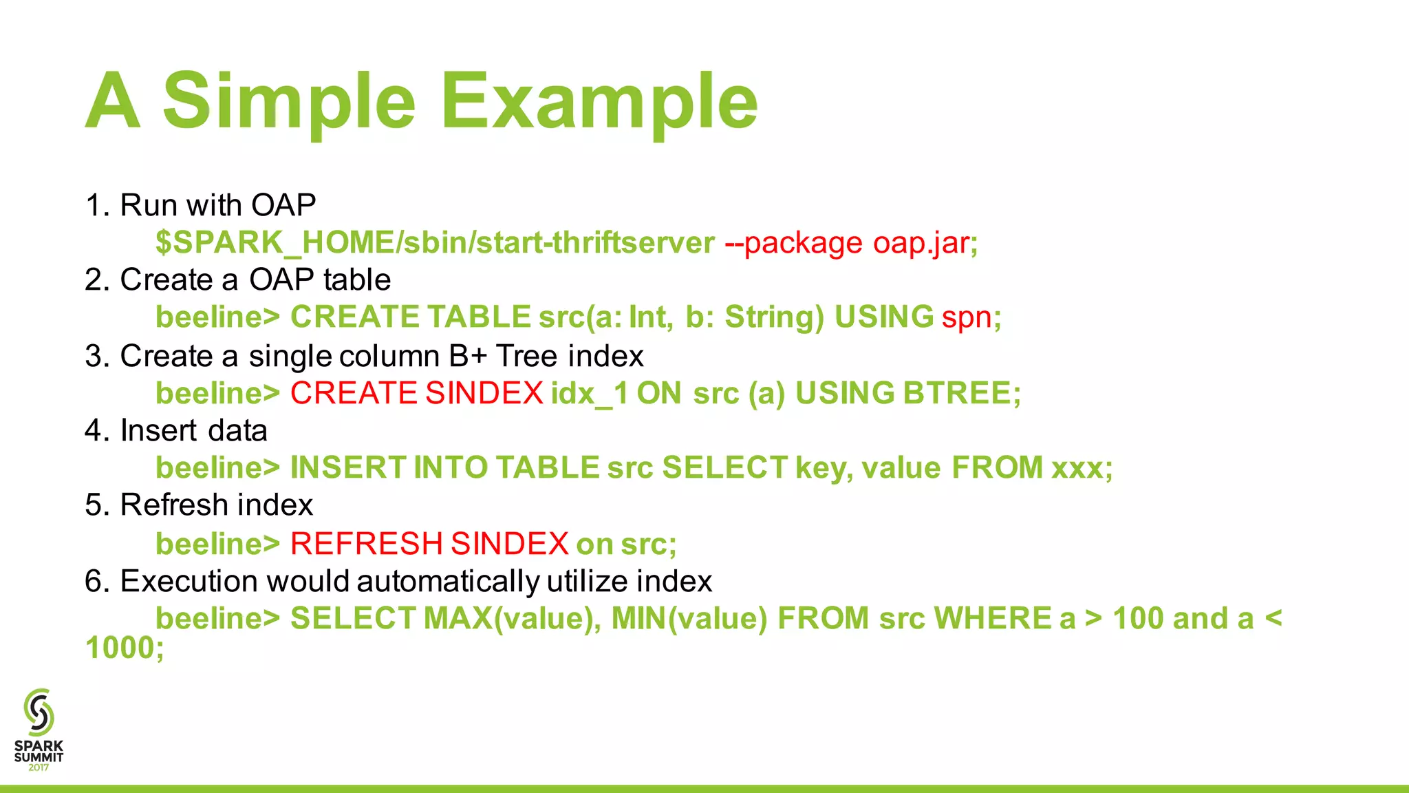 A Simple Example
1. Run with OAP
$SPARK_HOME/sbin/start-thriftserver --package oap.jar;
2. Create a OAP table
beeline> CREATE TABLE src(a: Int, b: String) USING spn;
3. Create a single column B+ Tree index
beeline> CREATE SINDEX idx_1 ON src (a) USING BTREE;
4. Insert data
beeline> INSERT INTO TABLE src SELECT key, value FROM xxx;
5. Refresh index
beeline> REFRESH SINDEX on src;
6. Execution would automatically utilize index
beeline> SELECT MAX(value), MIN(value) FROM src WHERE a > 100 and a <
1000;
 