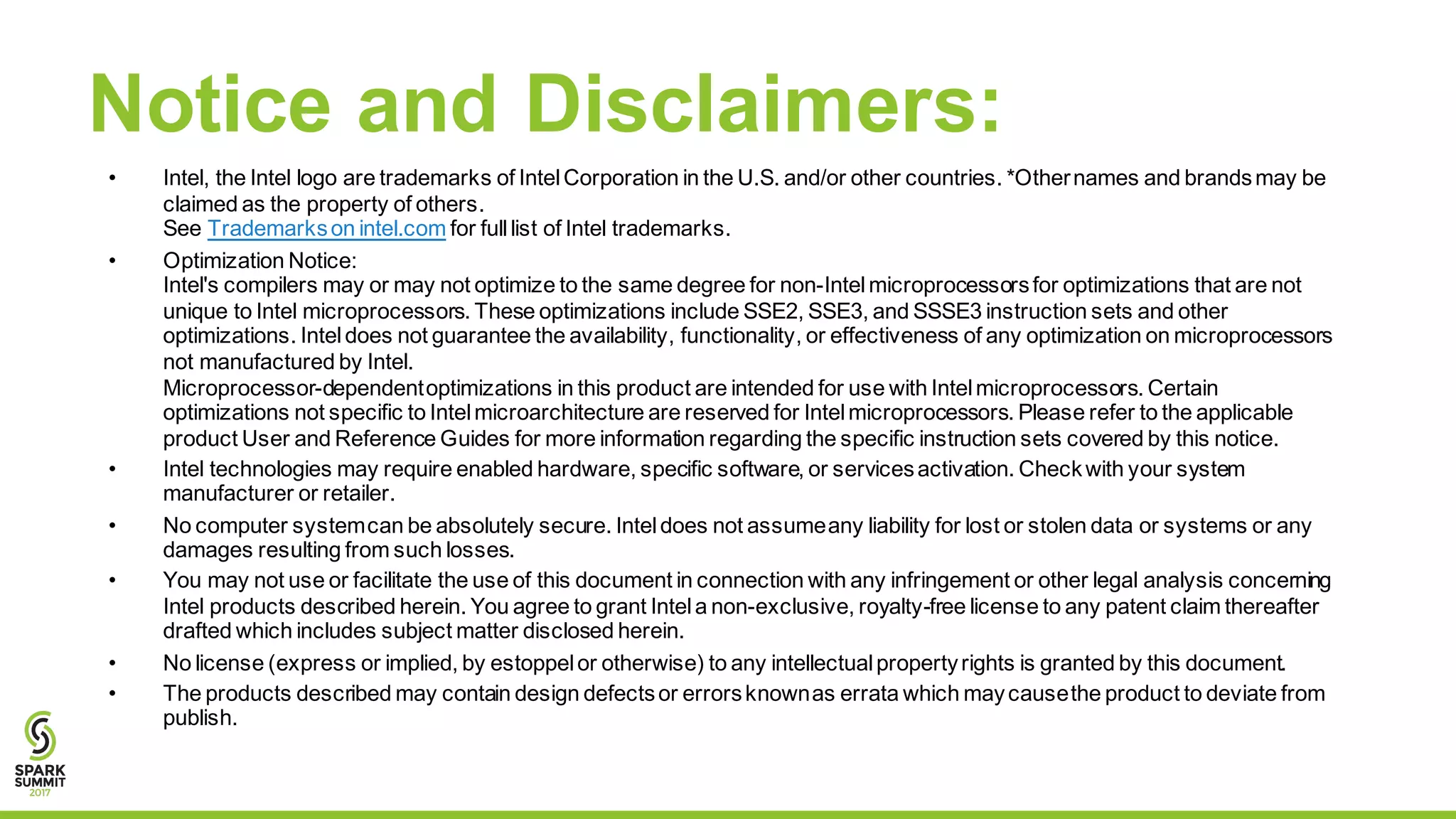 Notice and Disclaimers:
• Intel, the Intel logo are trademarks of IntelCorporation in the U.S. and/or other countries. *Othernames and brandsmay be
claimed as the property of others.
See Trademarkson intel.com for fulllist of Intel trademarks.
• Optimization Notice:
Intel's compilers may or may not optimize to the same degree for non-Intelmicroprocessorsfor optimizations that are not
unique to Intel microprocessors. These optimizations include SSE2, SSE3, and SSSE3 instruction sets and other
optimizations. Inteldoes not guarantee the availability, functionality, or effectiveness of any optimization on microprocessors
not manufactured by Intel.
Microprocessor-dependentoptimizations in this product are intended for use with Intelmicroprocessors. Certain
optimizations not specific to Intelmicroarchitecture are reserved for Intelmicroprocessors. Please refer to the applicable
product User and Reference Guides for more information regarding the specific instruction sets covered by this notice.
• Intel technologies may require enabled hardware, specific software, or servicesactivation. Checkwith your system
manufacturer or retailer.
• No computer systemcan be absolutely secure. Inteldoes not assumeany liability for lost or stolen data or systems or any
damages resulting from such losses.
• You may not use or facilitate the use of this document in connection with any infringement or other legal analysis concerning
Intel products described herein. You agree to grant Intela non-exclusive, royalty-free license to any patent claim thereafter
drafted which includes subject matter disclosed herein.
• No license (express or implied, by estoppelor otherwise) to any intellectualpropertyrights is granted by this document.
• The products described may contain design defectsor errorsknownas errata which maycausethe product to deviate from
publish.
 