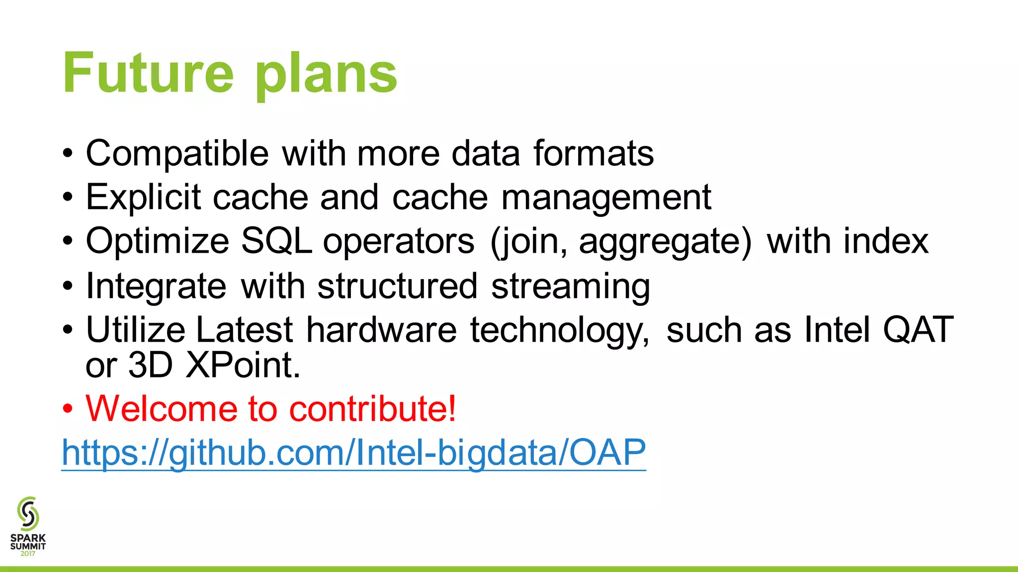 Future plans
• Compatible with more data formats
• Explicit cache and cache management
• Optimize SQL operators (join, aggregate) with index
• Integrate with structured streaming
• Utilize Latest hardware technology, such as Intel QAT
or 3D XPoint.
• Welcome to contribute!
https://github.com/Intel-bigdata/OAP
 