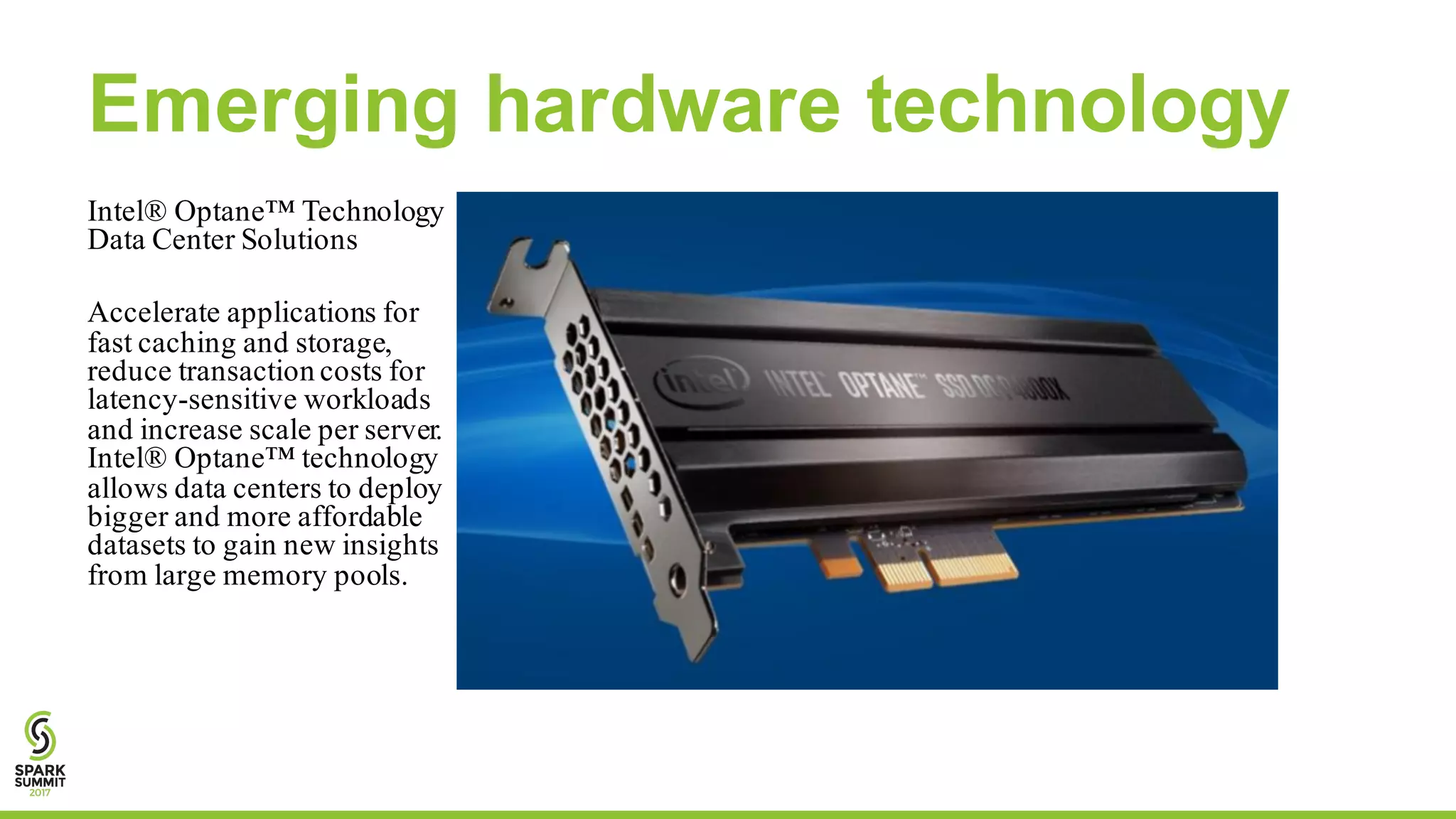 Emerging hardware technology
Intel® Optane™ Technology
Data Center Solutions
Accelerate applications for
fast caching and storage,
reduce transaction costs for
latency-sensitive workloads
and increase scale per server.
Intel® Optane™ technology
allows data centers to deploy
bigger and more affordable
datasets to gain new insights
from large memory pools.
 