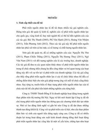 MỞ ĐẦU
1. Tính cấp thiết của đề tài
Phát triển nguồn nhân lực là đề tài được nhiều tác giả nghiên cứu.
Đứng trên góc độ quản lý kinh tế, nghiên cứu về phát triển nguồn nhân lực
cho quốc gia, vùng kinh tế, hay một ngành thì có thể kể đến nghiên cứu của
các tác giả: Bùi Thị Thanh (2005), Phí Văn Hạnh (2011), Hoàng Văn Nhiệm
(2011), Trần Phương Anh (2012). Theo các tác giả này thì phát triển nguồn
nhân lực phải xét trên cả hai mặt, cả số lượng và chất lượng nguồn nhân lực.
Trên góc độ quản trị, đã có những nghiên cứu của: Nguyễn Thị Thư
(2011), Phạm Chiến Thắng (2011), Nguyễn Thị Hương Thuỷ (2011), Ngô
Văn Nam (2011) với đối tượng nghiên cứu là các trường học, doanh nghiệp.
Các tác giả đã đưa ra các quan niệm khác nhau về phát triển nguồn nhân lực
trong tổ chức nhưng nhìn chung họ đều công nhận vai trò quan trọng của hoạt
động này đối với sự tồn tại và phát triển của doanh nghiệp. Các tác giả cũng
cho thấy rằng phát triển nguồn nhân lực ở các tổ chức khác nhau thì đều có
những điểm khác biệt cho nên giải pháp tương ứng với mỗi tổ chức cũng khác
nhau. Suy rộng ra, muốn hiểu rõ thực trạng phát triển nguồn nhân lực của tổ
chức nào đó thì cần phải tiến hành những nghiên cứu riêng biệt.
Công ty TNHH Thành Đồng II là doanh nghiệp hoạt động trong ngành
thực phẩm trên thị trường Hà Nội. Ngay từ khi mới thành lập Công ty đã rất
chú trọng phát triển nguồn nhân lực thông qua các chương trình đào tạo nhân
sự. Nhờ có lao động lành nghề và gắn bó nên Công ty đã đạt được những
thành tựu đáng khích lệ. Cùng với sự phát triển của xã hội, nhu cầu thực phẩm
đảm bảo vệ sinh của người tiêu dùng ngày càng cao, Công ty đã có nhiều
thuận lợi trong hoạt động sản xuất kinh doanh nhưng đồng thời hoạt động
phát triển nguồn nhân lực cũng bộc lộ một số yếu kém, chẳng hạn như hoạt
1
 