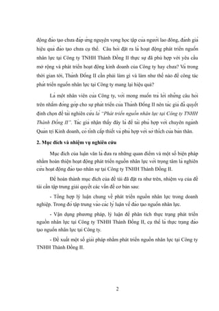 động đào tạo chưa đáp ứng nguyện vọng học tập của người lao đông, đánh giá
hiệu quả đào tạo chưa cụ thể. Câu hỏi đặt ra là hoạt động phát triển nguồn
nhân lực tại Công ty TNHH Thành Đồng II thực sự đã phù hợp với yêu cầu
mở rộng và phát triển hoạt động kinh doanh của Công ty hay chưa? Và trong
thời gian tới, Thành Đồng II cần phải làm gì và làm như thế nào để công tác
phát triển nguồn nhân lực tại Công ty mang lại hiệu quả?
Là một nhân viên của Công ty, với mong muốn trả lời những câu hỏi
trên nhằm đóng góp cho sự phát triển của Thành Đồng II nên tác giả đã quyết
định chọn đề tài nghiên cứu là “Phát triển nguồn nhân lực tại Công ty TNHH
Thành Đồng II”. Tác giả nhận thấy đây là đề tài phù hợp với chuyên ngành
Quản trị Kinh doanh, có tính cấp thiết và phù hợp với sở thích của bản thân.
2. Mục đích và nhiệm vụ nghiên cứu
Mục đích của luận văn là đưa ra những quan điểm và một số biện pháp
nhằm hoàn thiện hoạt động phát triển nguồn nhân lực với trọng tâm là nghiên
cứu hoạt động đào tạo nhân sự tại Công ty TNHH Thành Đồng II.
Để hoàn thành mục đích của đề tài đã đặt ra như trên, nhiệm vụ của đề
tài cần tập trung giải quyết các vấn đề cơ bản sau:
- Tổng hợp lý luận chung về phát triển nguồn nhân lực trong doanh
nghiệp. Trong đó tập trung vào các lý luận về đào tạo nguồn nhân lực.
- Vận dụng phương pháp, lý luận để phân tích thực trạng phát triển
nguồn nhân lực tại Công ty TNHH Thành Đồng II, cụ thể là thực trạng đào
tạo nguồn nhân lực tại Công ty.
- Đề xuất một số giải pháp nhằm phát triển nguồn nhân lực tại Công ty
TNHH Thành Đồng II.
2
 