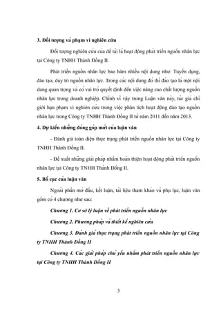 3. Đối tượng và phạm vi nghiên cứu
Đối tượng nghiên cứu của đề tài là hoạt động phát triển nguồn nhân lực
tại Công ty TNHH Thành Đồng II.
Phát triển nguồn nhân lực bao hàm nhiều nội dung như: Tuyển dụng,
đào tạo, duy trì nguồn nhân lực. Trong các nội dung đó thì đào tạo là một nội
dung quan trọng và có vai trò quyết định đến việc nâng cao chất lượng nguồn
nhân lực trong doanh nghiệp. Chính vì vậy trong Luận văn này, tác giả chỉ
giới hạn phạm vi nghiên cứu trong việc phân tích hoạt động đào tạo nguồn
nhân lực trong Công ty TNHH Thành Đồng II từ năm 2011 đến năm 2013.
4. Dự kiến những đóng góp mới của luận văn
- Đánh giá toàn diện thực trạng phát triển nguồn nhân lực tại Công ty
TNHH Thành Đồng II.
- Đề xuất những giải pháp nhằm hoàn thiện hoạt động phát triển nguồn
nhân lực tại Công ty TNHH Thành Đồng II.
5. Bố cục của luận văn
Ngoài phần mở đầu, kết luận, tài liệu tham khảo và phụ lục, luận văn
gồm có 4 chương như sau:
Chương 1. Cơ sở lý luận về phát triển nguồn nhân lực
Chương 2. Phương pháp và thiết kế nghiên cứu
Chương 3. Đánh giá thực trạng phát triển nguồn nhân lực tại Công
ty TNHH Thành Đồng II
Chương 4. Các giải pháp chủ yếu nhằm phát triển nguồn nhân lực
tại Công ty TNHH Thành Đồng II
3
 