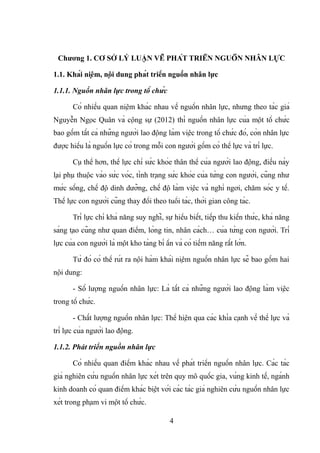 Chương 1. CƠ SỞ LÝ LUẬN VỀ PHÁT TRIỂN NGUỒN NHÂN LỰC
1.1. Khái niệm, nội dung phát triển nguồn nhân lực
1.1.1. Nguồn nhân lực trong tổ chức
Có nhiều quan niệm khác nhau về nguồn nhân lực, nhưng theo tác giả
Nguyễn Ngọc Quân và cộng sự (2012) thì nguồn nhân lực của một tổ chức
bao gồm tất cả những người lao động làm việc trong tổ chức đó, còn nhân lực
được hiểu là nguồn lực có trong mỗi con người gồm có thể lực và trí lực.
Cụ thể hơn, thể lực chỉ sức khỏe thân thể của người lao động, điều này
lại phụ thuộc vào sức vóc, tình trạng sức khỏe của từng con người, cũng như
mức sống, chế độ dinh dưỡng, chế độ làm việc và nghỉ ngơi, chăm sóc y tế.
Thể lực con người cũng thay đổi theo tuổi tác, thời gian công tác.
Trí lực chỉ khả năng suy nghĩ, sự hiểu biết, tiếp thu kiến thức, khả năng
sáng tạo cũng như quan điểm, lòng tin, nhân cách… của từng con người. Trí
lực của con người là một kho tàng bí ẩn và có tiềm năng rất lớn.
Từ đó có thể rút ra nội hàm khái niệm nguồn nhân lực sẽ bao gồm hai
nội dung:
- Số lượng nguồn nhân lực: Là tất cả những người lao động làm việc
trong tổ chức.
- Chất lượng nguồn nhân lực: Thể hiện qua các khía cạnh về thể lực và
trí lực của người lao động.
1.1.2. Phát triển nguồn nhân lực
Có nhiều quan điểm khác nhau về phát triển nguồn nhân lực. Các tác
giả nghiên cứu nguồn nhân lực xét trên quy mô quốc gia, vùng kinh tế, ngành
kinh doanh có quan điểm khác biệt với các tác giả nghiên cứu nguồn nhân lực
xét trong phạm vi một tổ chức.
4
 