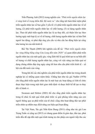 Trần Phương Anh (2012) trong nghiên cứu “Phát triển nguồn nhân lực
ở vùng kinh tế trọng điểm Bắc Bộ nước ta” cho rằng nội hàm khái niệm phát
triển nguồn nhân lực sẽ bao gồm 3 yếu tố: (1) phát triển nguồn nhân lực về số
lượng, (2) phát triển nguồn nhân lực về chất lượng, (3) sử dụng nguồn nhân
lực. Theo đó phát triển nguồn nhân lực là sự thay đổi, cải thiện liên tục theo
hướng ngày một hợp lý cả về số lượng, chất lượng nguồn nhân lực và bản lĩnh
người lao động, và phải đáp ứng yêu cầu và nhu cầu lao động hiện tại cũng
như tương lai của nền kinh tế.
Bùi Thị Thanh (2005) khi nghiên cứu đề tài “Phát triển nguồn nhân
lực vùng Đồng bằng sông Cửu Long đến năm 2020” có quan điểm phát triển
nguồn nhân lực của một quốc gia, vùng lãnh thổ là quá trình tạo ra sự biển đổi
số lượng và chất lượng nguồn nhân lực, cùng với việc nâng cao hiệu quả sử
dụng chúng nhằm đáp ứng ngày càng tốt hơn nhu cầu phát triển kinh tế – xã
hội của đất nước của vùng.
Trong khi đó các nhà nghiên cứu phát triển nguồn nhân lực trong doanh
nghiệp lại có những quan niệm khác. Chẳng hạn như tác giả Nadler (1970)
cho rằng phát triển nguồn nhân lực là một loạt các hoạt động có tính tổ chức
được thực hiện trong một thời gian nhất định và được thiết kế để tạo ra thay
đổi về hành vi.
Swanson and Holton (2001) thì cho rằng phát triển nguồn nhân lực
trong tổ chức là một quá trình phát triển và giải phóng tiềm năng của con
người thông qua sự phát triển của tổ chức cũng như hoạt động đào tạo phát
triển nhân sự nhằm mục đích nâng cao hiệu quả hoạt động.
Tại Việt Nam, Tác giả Trần Kim Dung (2011) cũng như tác giả Lưu
Trọng Tuấn và cộng sự (2013) có chung quan điểm là giáo dục, đào tạo, phát
triển đều đề cập đến một quá trình tương tự cho phép con người tiếp thu các
5
 