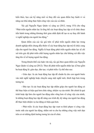 kiến thức, học các kỹ năng mới và thay đổi các quan điểm hay hành vi và
nâng cao khả năng thực hiện công việc của các cá nhân.
Tác giả Nguyễn Ngọc Quân và cộng sự (2012, trang 153) cho rằng
“Phát triển nguồn nhân lực là tổng thể các hoạt động học tập có tổ chức được
tiến hành trong những khoảng thời gian nhất định để tạo ra sự thay đổi hành
vi nghề nghiệp của người lao động.”
Quan điểm của các tác giả trên về phát triển nguồn nhân lực trong
doanh nghiệp nhìn chung đều thiên về các hoạt động học tập mà tổ chức cung
cấp cho người lao động. Nghĩa là hoạt động phát triển nguồn nhân lực sẽ chỉ
xét trên góc độ phát triển chất lượng nguồn nhân lực chứ không xét đến việc
tăng lên về số lượng người lao động.
Trong khuôn khổ của luận văn này, tác giả theo quan điểm của Nguyễn
Ngọc Quân và cộng sự (2012). Theo đó phát triển nguồn nhân lực sẽ bao gồm
ba hoạt động là: giáo dục, đào tạo, và phát triển. Cụ thể như sau:
- Giáo dục: là các hoạt động học tập để chuẩn bị cho con người bước
vào một nghề nghiệp hoặc chuyển sang một nghề mới, thích hợp hơn trong
tương lai.
- Đào tạo: là các hoạt động học tập nhằm giúp cho người lao động có
thể thực hiện có hiệu quả hơn chức năng, nhiệm vụ của mình. Đó chính là quá
trình hoặc tập làm cho người lao động nắm vững hơn về công việc của mình,
là những hoạt động học tập để nâng cao trình độ, kỹ năng của người lao động
để thực hiện nhiệm vụ lao động có hiệu quả hơn.
- Phát triển: là các hoạt động học tập vượt ra khỏi phạm vi công việc
trước mắt của người lao động, nhằm mở ra cho họ những công việc mới dựa
trên cơ sở những định hướng tương lai của tổ chức.
6
 