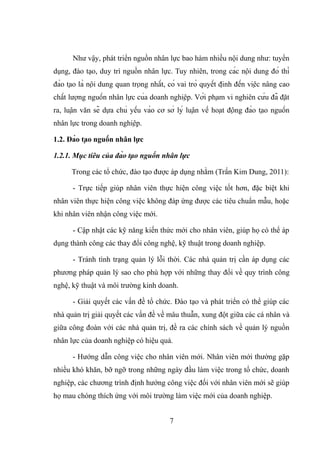 Như vậy, phát triển nguồn nhân lực bao hàm nhiều nội dung như: tuyển
dụng, đào tạo, duy trì nguồn nhân lực. Tuy nhiên, trong các nội dung đó thì
đào tạo là nội dung quan trọng nhất, có vai trò quyết định đến việc nâng cao
chất lượng nguồn nhân lực của doanh nghiệp. Với phạm vi nghiên cứu đã đặt
ra, luận văn sẽ dựa chủ yếu vào cơ sở lý luận về hoạt động đào tạo nguồn
nhân lực trong doanh nghiệp.
1.2. Đào tạo nguồn nhân lực
1.2.1. Mục tiêu của đào tạo nguồn nhân lực
Trong các tổ chức, đào tạo được áp dụng nhằm (Trần Kim Dung, 2011):
- Trực tiếp giúp nhân viên thực hiện công việc tốt hơn, đặc biệt khi
nhân viên thực hiện công việc không đáp ứng được các tiêu chuẩn mẫu, hoặc
khi nhân viên nhận công việc mới.
- Cập nhật các kỹ năng kiến thức mới cho nhân viên, giúp họ có thể áp
dụng thành công các thay đổi công nghệ, kỹ thuật trong doanh nghiệp.
- Tránh tình trạng quản lý lỗi thời. Các nhà quản trị cần áp dụng các
phương pháp quản lý sao cho phù hợp với những thay đổi về quy trình công
nghệ, kỹ thuật và môi trường kinh doanh.
- Giải quyết các vấn đề tổ chức. Đào tạo và phát triển có thể giúp các
nhà quản trị giải quyết các vấn đề về mâu thuẫn, xung đột giữa các cá nhân và
giữa công đoàn với các nhà quản trị, đề ra các chính sách về quản lý nguồn
nhân lực của doanh nghiệp có hiệu quả.
- Hướng dẫn công việc cho nhân viên mới. Nhân viên mới thường gặp
nhiều khó khăn, bỡ ngỡ trong những ngày đầu làm việc trong tổ chức, doanh
nghiệp, các chương trình định hướng công việc đối với nhân viên mới sẽ giúp
họ mau chóng thích ứng với môi trường làm việc mới của doanh nghiệp.
7
 