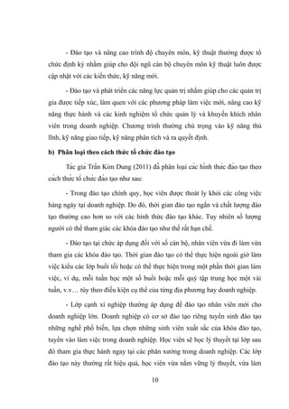 - Đào tạo và nâng cao trình độ chuyên môn, kỹ thuật thường được tổ
chức định kỳ nhằm giúp cho đội ngũ cán bộ chuyên môn kỹ thuật luôn được
cập nhật với các kiến thức, kỹ năng mới.
- Đào tạo và phát triển các năng lực quản trị nhằm giúp cho các quản trị
gia được tiếp xúc, làm quen với các phương pháp làm việc mới, nâng cao kỹ
năng thực hành và các kinh nghiệm tổ chức quản lý và khuyến khích nhân
viên trong doanh nghiệp. Chương trình thường chú trọng vào kỹ năng thủ
lĩnh, kỹ năng giao tiếp, kỹ năng phân tích và ra quyết định.
b) Phân loại theo cách thức tổ chức đào tạo
Tác giả Trần Kim Dung (2011) đã phân loại các hình thức đào tạo theo
cách thức tổ chức đào tạo như sau:
- Trong đào tạo chính quy, học viên được thoát ly khỏi các công việc
hàng ngày tại doanh nghiệp. Do đó, thời gian đào tạo ngắn và chất lượng đào
tạo thường cao hơn so với các hình thức đào tạo khác. Tuy nhiên số lượng
người có thể tham giác các khóa đào tạo như thế rất hạn chế.
- Đào tạo tại chức áp dụng đối với số cán bộ, nhân viên vừa đi làm vừa
tham gia các khóa đào tạo. Thời gian đào tạo có thể thực hiện ngoài giờ làm
việc kiểu các lớp buổi tối hoặc có thể thực hiện trong một phần thời gian làm
việc, ví dụ, mỗi tuần học một số buổi hoặc mỗi quý tập trung học một vài
tuần, v.v… tùy theo điều kiện cụ thể của từng địa phương hay doanh nghiệp.
- Lớp cạnh xí nghiệp thường áp dụng để đào tạo nhân viên mới cho
doanh nghiệp lớn. Doanh nghiệp có cơ sở đào tạo riêng tuyển sinh đào tạo
những nghề phổ biến, lựa chọn những sinh viên xuất sắc của khóa đào tạo,
tuyển vào làm việc trong doanh nghiệp. Học viên sẽ học lý thuyết tại lớp sau
đó tham gia thực hành ngay tại các phân xưởng trong doanh nghiệp. Các lớp
đào tạo này thường rất hiệu quả, học viên vừa nắm vững lý thuyết, vừa làm
10
 