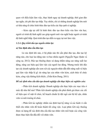quen với điều kiện làm việc, thực hành ngay tại doanh nghiệp, thời gian đào
tạo ngắn, chi phí đào tạo thấp. Tuy nhiên, chỉ có những doanh nghiệp lớn mới
có khả năng tổ chức hình thức đào tạo kiểu các lớp cạnh xí nghiệp.
- Kèm cặp tại chỗ là hình thức đào tạo theo kiểu vừa làm vừa học,
người có trình độ lành nghề cao giúp người mới vào nghề hoặc người có trình
độ lành nghề thấp. Quá trình đào tạo diễn ra ngay tại nơi làm việc.
1.2.4. Quy trình đào tạo nguồn nhân lực
a) Xác định nhu cầu đào tạo
Là xác định khi nào, ở bộ phận nào thì cần phải đào tạo, đào tạo kỹ
năng nào, cho loại lao động nào và bao nhiêu người (Nguyễn Ngọc Quân và
cộng sự, 2012). Đào tạo thường được sử dụng nhằm nâng cao năng suất lao
động, nâng cao hiệu quả làm việc của người lao động. Nhưng trước khi đào
tạo các doanh nghiệp cần xem xét các nguyên nhân dẫn đến năng suất và hiệu
quả làm việc thấp là gì: do năng lực của nhân viên kém, cách thức tổ chức
kém, công việc không kích thích...(Trần Kim Dung, 2011)
Để xác định nhu cầu đào tạo doanh nghiệp cần thực hiện các nghiên cứu:
- Phân tích doanh nghiệp: Doanh nghiệp cần thực hiện các mục tiêu ở
mức độ như thế nào? Phân tích doanh nghiệp cần phải đánh giá được các chỉ
số hiệu quả về mặt tổ chức, kế hoạch chuẩn bị đội ngũ cán bộ kế cận, nhân
viên và môi trường tổ chức.
- Phân tích tác nghiệp: nhằm xác định loại kỹ năng và các hành vi cần
thiết cho nhân viên để hoàn thành tốt công việc. Loại phân tích này thường
được sử dụng để xác định nhu cầu đào tạo nhân viên mới hoặc các công việc
được thực hiện lần đầu đối với nhân viên.
11
 
