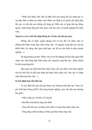 - Phân tích nhân viên: đây là phân tích chú trọng lên các năng lực và
các đặc tính cá nhân của nhân viên nhằm xác định ai là người cần thiết phải
đào tạo và cần đào tạo những nội dung gì. Điều này sẽ giúp đào tạo đúng
người, tránh được lãng phí thời gian, tiền bạc cho cả doanh nghiệp lẫn nhân
viên.
Ngoài ra, còn có thể thu thập thông tin về nhu cầu đào tạo qua:
Phỏng vấn cá nhân: người phỏng vấn sẽ trao đổi với nhân viên về
những khó khăn trong thực hiện công việc, về nguyện vọng đào tạo của họ
(kiến thức, kỹ năng, thời gian phù hợp, các hỗ trợ cần thiết từ phía doanh
nghiệp…).
Sử dụng bảng câu hỏi: Nhân viên sẽ trả lời những câu hỏi liên quan đến
công việc, khả năng thực hiện công việc, nguyện vọng đào tạo…được chuẩn
bị sẵn trong bảng hỏi.
Qua quan sát tình hình thực hiện công việc của nhân viên hoặc nghiên
cứu tài liệu sẵn có (kết quả đánh giá thực hiện công việc, báo cáo về năng
suất, hiệu quả làm việc…)
b) Xác định mục tiêu đào tạo
Là xác định kết quả cần đạt được của chương trình đào tạo. Theo tác
giả Trần Kim Dung (2011) thì trong doanh nghiệp, mục tiêu đào tạo thường
bao gồm:
- Nắm vững các vấn đề về lý thuyết
- Đạt đến trình độ kỹ năng cần thiết
- Thay đổi tích cực về nhân cách, hành vi trong thực hiện công việc
- Tăng năng suất lao động và hiệu quả thực hiện công việc
12
 