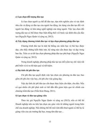 c) Lựa chọn đối tượng đào tạo
Là lựa chọn người cụ thể để đào tạo, dựa trên nghiên cứu và xác định
nhu cầu và động cơ đào tạo của người lao động, tác dụng của đào tạo đối với
người lao động và khả năng nghề nghiệp của từng người. Việc lựa chọn đối
tượng đào tạo có thể được thực hiện đồng thời với bước xác định nhu cầu đào
tạo (Nguyễn Ngọc Quân và cộng sự, 2012).
d) Xây dựng chương trình đào tạo và lựa chọn phương pháp đào tạo
Chương trình đào tạo là một hệ thống các môn học và bài học được
dạy, cho thấy những kiến thức nào, kỹ năng nào cần được dạy và dạy trong
bao lâu. Trên cơ sở đó lựa chọn phương pháp đào tạo phù hợp (Nguyễn Ngọc
Quân và cộng sự, 2012).
Trong doanh nghiệp, phương pháp đào tạo tại chỗ (cầm tay chỉ việc) rất
phổ biến và tỏ ra rất hiệu quả và tiết kiệm.
e) Dự tính chi phí đào tạo
Chi phí đào tạo quyết định việc lựa chọn các phương án đào tạo, bao
gồm chi phí cho việc học, chi phí cho việc giảng dạy.
Việc dự tính chi phí đào tạo cần được thực hiện cẩn thận, chu đáo. Nếu
có quá nhiều chi phí phát sinh có thể dẫn đến giảm hiệu quả tài chính của
chương trình đào tạo (Trần Kim Dung, 2011).
f) Lựa chọn và đào tạo giảng viên
Theo tác giả Nguyễn Ngọc Quân và cộng sự (2012), nếu có thể thì
Doanh nghiệp nên ưu tiên lựa chọn các giáo viên từ những người trong biên
chế của doanh nghiệp. Nếu không thể thì mới tính đến thuê ngoài có thể họ là
giảng viên của các trường đại học, trung tâm đào tạo…
13
 