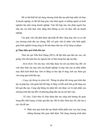Để có thể thiết kế nội dung chương trình đào tạo phù hợp nhất với thực
tế doanh nghiệp, có thể kết hợp giáo viên thuê ngoài và những người có kinh
nghiệm lâu năm trong doanh nghiệp. Việc kết hợp này cho phép người học
tiếp cận với kiến thức mới, đồng thời không xa rời với thực tiễn tại doanh
nghiệp.
Các giáo viên cần phải được tập huấn để nắm vững mục tiêu và cơ cấu
của chương trình đào tạo chung. Đối với giáo viên là nhân viên lành nghề,
giàu kinh nghiệm trong công ty thì nên được đào tạo về kỹ năng sư phạm.
g) Thực hiện quá trình đào tạo
Theo tác giả Trần Kim Dung (2011), để đạt hiệu quả đào tạo cao, các
giảng viên cần tuân thủ các nguyên tắc cơ bản trong học tập sau đây:
- Kích thích. Chỉ cho học viên thấy được lợi ích của khóa học đối với
việc thực hiện các mục tiêu của doanh nghiệp và mục tiêu của cá nhân nhằm
mục đích kích thích học viên có động cơ học tập rõ ràng, tích cực tham gia
vào trong quá trình đào tạo.
- Cung cấp thông tin phản hồi. Thông tin phản hồi trong quá trình đào
tạo sẽ giúp học viên giảm bớt hồi hộp, lo lắng và biết cách làm gì để nâng cao
kết quả đào tạo. Cung cấp thông tin phản hồi còn được coi là một phần của
chương trình đào tạo đối với phương pháp đào tạo tại nơi làm việc.
- Tổ chức. Cách thức tổ chức khóa đào tạo cũng ảnh hưởng rất quan
trọng đến chất lượng và hiệu quả đào tạo. Để tổ chức khóa học tốt, cần lưu ý
các vấn đề sau:
 Phân chia quá trình đào tạo thành nhiều phần trọn vẹn, học trong
những khoảng thời gian nhất định. Nội dung chương trình phải
14
 