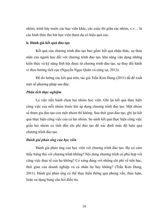nhóm, trình bày trước các học viên khác, các cuộc thi giữa các nhóm, v.v… là
các hình thức thu hút học viên tham dự có hiệu quả cao.
h. Đánh giá kết quả đào tạo
Kết quả của chương trình đào tạo bao gồm: kết quả nhận thức, sự thỏa
mãn của người học đối với chương trình đào tạo, khả năng vận dụng những
kiến thức và kỹ năng lĩnh hội được từ chương trình đào tạo, sự thay đổi hành
vi theo hướng tích cực (Nguyễn Ngọc Quân và cộng sự, 2012).
Để đo lường các kết quả trên, tác giả Trần Kim Dung (2011) đã đề xuất
một số phương pháp sau đây:
Phân tích thực nghiệm
Là việc tiến hành chọn hai nhóm học viên. Ghi lại kết quả thực hiện
công việc của mỗi nhóm trước khi áp dụng chương trình đào tạo. Một nhóm
sẽ tham gia đào tạo còn một nhóm thì không. Sau thời gian đào tạo, ghi lại kết
quả thực hiện công việc của cả hai nhóm. So sánh kết quả thực hiện công việc
giữa hai nhóm có tính đến chi phí đào tạo để xác định mức độ hiệu quả
chương trình đào tạo.
Đánh giá phản ứng của học viên
Đánh giá phản ứng của học viên với chương trình đào tạo. Họ có cảm
thấy hứng thú với chương trình không? Nội dung chương trình có phù hợp với
công việc thực tế của họ không? Có xứng đáng với những chi phí về tiền bạc,
thời gian của doanh nghiệp và cá nhân họ hay không? (Trần Kim Dung,
2011). Đánh giá phản ứng có thể thực hiện thông qua phỏng vấn, thảo luận,
hoặc sử dụng bảng câu hỏi điều tra.
16
 