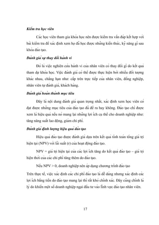 Kiểm tra học viên
Các học viên tham gia khóa học nên được kiểm tra vấn đáp kết hợp với
bài kiểm tra để xác định xem họ đã học được những kiến thức, kỹ năng gì sau
khóa đào tạo.
Đánh giá sự thay đổi hành vi
Đó là việc nghiên cứu hành vi của nhân viên có thay đổi gì do kết quả
tham dự khóa học. Việc đánh giá có thể được thực hiện bởi nhiều đối tượng
khác nhau, chẳng hạn như: cấp trên trực tiếp của nhân viên, đồng nghiệp,
nhân viên tự đánh giá, khách hàng.
Đánh giá hoàn thành mục tiêu
Đây là nội dung đánh giá quan trọng nhất, xác định xem học viên có
đạt được những mục tiêu của đào tạo đã đề ra hay không. Đào tạo chỉ được
xem là hiệu quả nếu nó mang lại những lợi ích cụ thể cho doanh nghiệp như:
tăng năng suất lao động, giảm chi phí.
Đánh giá định lượng hiệu quả đào tạo
Hiệu quả đào tạo được đánh giá dựa trên kết quả tính toán tổng giá trị
hiện tại (NPV) với lãi suất (r) của hoạt động đào tạo.
NPV = giá trị hiện tại của các lợi ích tăng do kết quả đào tạo – giá trị
hiện thời của các chi phí tăng thêm do đào tạo.
Nếu NPV > 0, doanh nghiệp nên áp dụng chương trình đào tạo
Trên thực tế, việc xác định các chi phí đào tạo là dễ dàng nhưng xác định các
lợi ích bằng tiền do đào tạo mang lại thì rất khó chính xác. Đây cũng chính là
lý do khiến một số doanh nghiệp ngại đầu tư vào lĩnh vực đào tạo nhân viên.
17
 