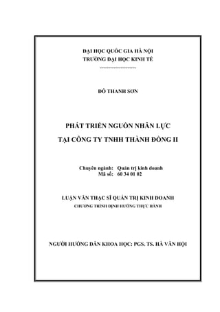 ĐẠI HỌC QUỐC GIA HÀ NỘI
TRƯỜNG ĐẠI HỌC KINH TẾ
---------------------
ĐỖ THANH SƠN
PHÁT TRIỂN NGUỒN NHÂN LỰC
TẠI CÔNG TY TNHH THÀNH ĐỒNG II
Chuyên ngành:
Mã số:
Quản trị kinh doanh
60 34 01 02
LUẬN VĂN THẠC SĨ QUẢN TRỊ KINH DOANH
CHƯƠNG TRÌNH ĐỊNH HƯỚNG THỰC HÀNH
NGƯỜI HƯỚNG DẪN KHOA HỌC: PGS. TS. HÀ VĂN HỘI
 