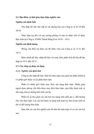 2.2. Địa điểm và thời gian thực hiện nghiên cứu
Nghiên cứu định tính
Thu thập dữ liệu thứ cấp từ các phòng ban của Công ty từ 01/10 đến
10/10
Thảo luận tay đôi với các trưởng phòng và một số nhân viên sẽ được
thực hiện tại Công ty TNHH Thành Đồng II từ 10/10 – 10/11.
Nghiên cứu định lượng
Phỏng vấn điều tra khảo sát 40 nhân viên của Công ty từ 11/11 đến
18/11
Hiệu chỉnh dữ liệu, nhập dữ liệu vào máy tính, phân tích dữ liệu đã thu
thập từ 19/11 đến 24/11.
2.3. Các công cụ được sử dụng
2.3.1. Nghiên cứu định tính
Công cụ thu thập dữ liệu: Dàn bài thảo luận, bao gồm hai phần chính là
(1) phần giới thiệu và (2) phần thảo luận.
Phần (1) nhằm giới thiệu mục đích, nội dung thảo luận. Nhằm giúp
người được phỏng vấn hiểu được mục đích thảo luận, cảm thấy thoải mái và
sẵn sàng chia sẻ những hiểu biết của họ.
Phần (2) sẽ bao gồm các câu hỏi mở mang tính chất gợi ý, dẫn hướng
cho việc thảo luận. Các câu hỏi được sử dụng linh hoạt tùy theo hoàn cảnh cụ
thể và đối tượng thảo luận.
Dựa trên các câu hỏi nghiên cứu thì dàn bài thảo luận sẽ có các câu hỏi
sau:
21
 