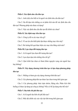 Phần I. Xác định nhu cầu đào tạo
Câu 1. Anh (chị) cho biết ai là người xác định nhu cầu đào tạo?
Câu 2. Họ đã dựa trên những cơ sở phân tích nào để xác định nhu cầu
đào tạo? Phương pháp nào được sử dụng?
Câu 3. Việc xác định nhu cầu đào tạo đã chính xác chưa?
Phần II. Xác định mục tiêu đào tạo
Câu 1. Công ty đề ra các mục tiêu gì?
Câu 2. Vì sao lại cần thiết phải đạt được những mục tiêu này?
Câu 3. Đo lường kết quả thực hiện các mục tiêu bằng cách nào?
Phần III. Lựa chọn đối tượng đào tạo
Câu 1. Ai là người lựa chọn đối tượng đào tạo?
Câu 2. Lựa chọn dựa trên những tiêu chí gì?
Câu 3. Quá trình lựa chọn có tham khảo nguyện vọng của người học
hay không?
Phần IV. Xây dựng chương trình đào tạo và lựa chọn phương pháp
đào tạo
Câu 1. Những ai tham gia xây dựng chương trình đào tạo?
Câu 2. Các phương pháp đào tạo được lựa chọn trong thời gian qua
Câu 3. Các phương pháp: thảo luận nhóm, Động não, Phân tích tình
huống có được áp dụng tại công ty không? Nếu có thì áp dụng như thế nào?
Phần V. Dự tính chi phí đào tạo
Câu 1. Ai là người dự tính chi phí đào tạo?
Câu 2. Mức độ chính xác của việc dự tính trong thời gian qua
22
 