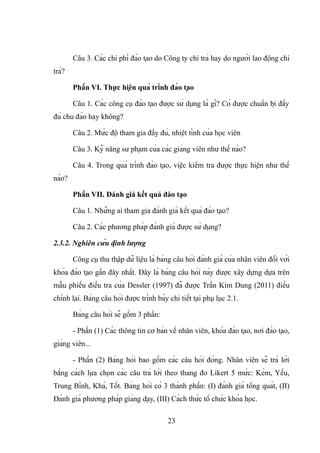 Câu 3. Các chi phí đào tạo do Công ty chi trả hay do người lao động chi
trả?
Phần VI. Thực hiện quá trình đào tạo
Câu 1. Các công cụ đào tạo được sử dụng là gì? Có được chuẩn bị đầy
đủ chu đáo hay không?
Câu 2. Mức độ tham gia đầy đủ, nhiệt tình của học viên
Câu 3. Kỹ năng sư phạm của các giảng viên như thế nào?
Câu 4. Trong quá trình đào tạo, việc kiểm tra được thực hiện như thế
nào?
Phần VII. Đánh giá kết quả đào tạo
Câu 1. Những ai tham gia đánh giá kết quả đào tạo?
Câu 2. Các phương pháp đánh giá được sử dụng?
2.3.2. Nghiên cứu định lượng
Công cụ thu thập dữ liệu là bảng câu hỏi đánh giá của nhân viên đối với
khóa đào tạo gần đây nhất. Đây là bảng câu hỏi này được xây dựng dựa trên
mẫu phiếu điều tra của Dessler (1997) đã được Trần Kim Dung (2011) điều
chỉnh lại. Bảng câu hỏi được trình bày chi tiết tại phụ lục 2.1.
Bảng câu hỏi sẽ gồm 3 phần:
- Phần (1) Các thông tin cơ bản về nhân viên, khóa đào tạo, nơi đào tạo,
giảng viên...
- Phần (2) Bảng hỏi bao gồm các câu hỏi đóng. Nhân viên sẽ trả lời
bằng cách lựa chọn các câu trả lời theo thang đo Likert 5 mức: Kém, Yếu,
Trung Bình, Khá, Tốt. Bảng hỏi có 3 thành phần: (I) đánh giá tổng quát, (II)
Đánh giá phương pháp giảng dạy, (III) Cách thức tổ chức khóa học.
23
 