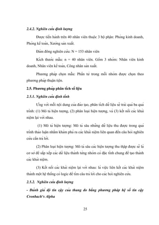 2.4.2. Nghiên cứu định lượng
Được tiến hành trên 40 nhân viên thuộc 3 bộ phận: Phòng kinh doanh,
Phòng kế toán, Xưởng sản xuất.
Đám đông nghiên cứu: N = 153 nhân viên
Kích thước mẫu: n = 40 nhân viên. Gồm 3 nhóm: Nhân viên kinh
doanh, Nhân viên kế toán, Công nhân sản xuất.
Phương pháp chọn mẫu: Phần tử trong mỗi nhóm được chọn theo
phương pháp thuận tiện.
2.5. Phương pháp phân tích số liệu
2.5.1. Nghiên cứu định tính
Ứng với mỗi nội dung của đào tạo, phân tích dữ liệu sẽ trải quá ba quá
trình: (1) Mô tả hiện tượng, (2) phân loại hiện tượng, và (3) kết nối các khái
niệm lại với nhau.
(1) Mô tả hiện tượng: Mô tả sâu những dữ liệu thu được trong quá
trình thảo luận nhằm khám phá ra các khái niệm liên quan đến câu hỏi nghiên
cứu cần trả lời.
(2) Phân loại hiện tượng: Mô tả sâu các hiện tượng thu thập được sẽ là
cơ sở để sắp xếp các dữ liệu thành từng nhóm có đặc tính chung để tạo thành
các khái niệm.
(3) Kết nối các khái niệm lại với nhau: là việc liên kết các khái niệm
thành một hệ thống có logic để tìm câu trả lời cho các hỏi nghiên cứu.
2.5.2. Nghiên cứu định lượng
- Đánh giá độ tin cậy của thang đo bằng phương pháp hệ số tin cậy
Cronbach‘s Alpha
25
 