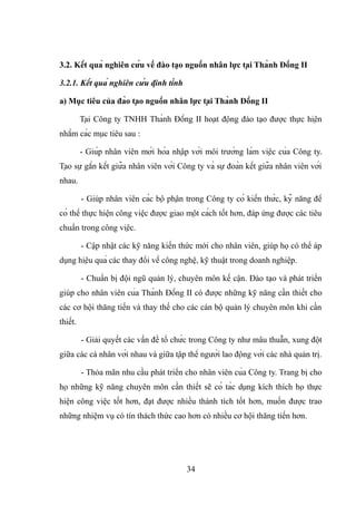 3.2. Kết quả nghiên cứu về đào tạo nguồn nhân lực tại Thành Đồng II
3.2.1. Kết quả nghiên cứu định tính
a) Mục tiêu của đào tạo nguồn nhân lực tại Thành Đồng II
Tại Công ty TNHH Thành Đồng II hoạt động đào tạo được thực hiện
nhằm các mục tiêu sau :
- Giúp nhân viên mới hòa nhập với môi trường làm việc của Công ty.
Tạo sự gắn kết giữa nhân viên với Công ty và sự đoàn kết giữa nhân viên với
nhau.
- Giúp nhân viên các bộ phận trong Công ty có kiến thức, kỹ năng để
có thể thực hiện công việc được giao một cách tốt hơn, đáp ứng được các tiêu
chuẩn trong công việc.
- Cập nhật các kỹ năng kiến thức mới cho nhân viên, giúp họ có thể áp
dụng hiệu quả các thay đổi về công nghệ, kỹ thuật trong doanh nghiệp.
- Chuẩn bị đội ngũ quản lý, chuyên môn kế cận. Đào tạo và phát triển
giúp cho nhân viên của Thành Đồng II có được những kỹ năng cần thiết cho
các cơ hội thăng tiến và thay thế cho các cán bộ quản lý chuyên môn khi cần
thiết.
- Giải quyết các vấn đề tổ chức trong Công ty như mâu thuẫn, xung đột
giữa các cá nhân với nhau và giữa tập thể người lao động với các nhà quản trị.
- Thỏa mãn nhu cầu phát triển cho nhân viên của Công ty. Trang bị cho
họ những kỹ năng chuyên môn cần thiết sẽ có tác dụng kích thích họ thực
hiện công việc tốt hơn, đạt được nhiều thành tích tốt hơn, muốn được trao
những nhiệm vụ có tín thách thức cao hơn có nhiều cơ hội thăng tiến hơn.
34
 